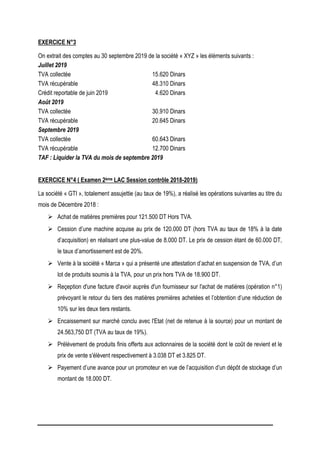 EXERCICE N°3
On extrait des comptes au 30 septembre 2019 de la société « XYZ » les éléments suivants :
Juillet 2019
TVA collectée 15.620 Dinars
TVA récupérable 48.310 Dinars
Crédit reportable de juin 2019 4.620 Dinars
Août 2019
TVA collectée 30.910 Dinars
TVA récupérable 20.645 Dinars
Septembre 2019
TVA collectée 60.643 Dinars
TVA récupérable 12.700 Dinars
TAF : Liquider la TVA du mois de septembre 2019
EXERCICE N°4 ( Examen 2ème LAC Session contrôle 2018-2019)
La société « GTI », totalement assujettie (au taux de 19%), a réalisé les opérations suivantes au titre du
mois de Décembre 2018 :
 Achat de matières premières pour 121.500 DT Hors TVA.
 Cession d’une machine acquise au prix de 120.000 DT (hors TVA au taux de 18% à la date
d’acquisition) en réalisant une plus-value de 8.000 DT. Le prix de cession étant de 60.000 DT,
le taux d’amortissement est de 20%.
 Vente à la société « Marca » qui a présenté une attestation d’achat en suspension de TVA, d’un
lot de produits soumis à la TVA, pour un prix hors TVA de 18.900 DT.
 Reçeption d'une facture d'avoir auprès d'un fournisseur sur l'achat de matières (opération n°1)
prévoyant le retour du tiers des matières premières achetées et l’obtention d’une réduction de
10% sur les deux tiers restants.
 Encaissement sur marché conclu avec l'Etat (net de retenue à la source) pour un montant de
24.563,750 DT (TVA au taux de 19%).
 Prélèvement de produits finis offerts aux actionnaires de la société dont le coût de revient et le
prix de vente s'élèvent respectivement à 3.038 DT et 3.825 DT.
 Payement d’une avance pour un promoteur en vue de l’acquisition d’un dépôt de stockage d’un
montant de 18.000 DT.
 