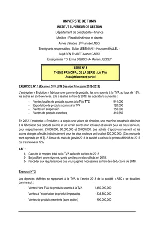 UNIVERSITE DE TUNIS
INSTITUT SUPERIEUR DE GESTION
Département de comptabilité - finance
Matière : Fiscalité indirecte et directe
Année d’études : 2ème année LNSG
Enseignants responsables : Sultan JEBENIANI – Houssem KALLEL –
Najd BEN THABET- Maher GABSI
Enseignantes TD: Emna BOURICHA- Mariem JEDDEY
S
SE
ER
RI
IE
E N
N°
° 5
5
THEME PRINCIPAL DE LA SERIE : LA TVA
Assujettissement partiel
EXERCICE N° 1 (Examen 3ème LFG Session Principale 2018-2019)
L’entreprise « Evolution » fabrique une gamme de produits, les uns soumis à la TVA au taux de 19%,
les autres en sont exonérés. Elle a réalisé au titre de 2018, les opérations suivantes :
- Ventes locales de produits soumis à la TVA TTC 944.000
- Exportation de produits soumis à la TVA 120.000
- Ventes en suspension 150.000
- Ventes de produits exonérés 315.650
En 2012, l’entreprise « Evolution » a acquis une voiture de direction, une machine industrielle destinée
à la fabrication des produits soumis et un terrain auprès d’un lotisseur et servant pour les deux secteurs,
pour respectivement 23.000,000, 90.000,000 et 50.000,000. Les achats d’approvisionnement et les
autres charges affectés indistinctement pour les deux secteurs ont totalisé 520.000,000. (Ces montants
sont exprimés en H.T). A l’issue du mois de janvier 2018 la société a calculé le prorata définitif de 2017
qui s’est élevé à 72%.
TAF :
1- Calculer le montant total de la TVA collectée au titre de 2018
2- En justifiant votre réponse, quels sont les proratas utilisés en 2018.
3- Procéder aux régularisations que vous jugeriez nécessaires au titre des déductions de 2018.
EXERCICE N° 2
Les données chiffrées se rapportant à la TVA de l’année 2018 de la société « ABC » se détaillent
comme suit :
- Ventes Hors TVA de produits soumis à la TVA 1.450.000,000
- Ventes à l’exportation de produit imposables 835.550,000
- Ventes de produits exonérés (sans option) 400.000,000
 