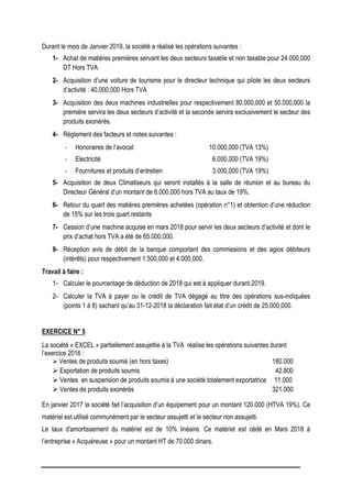 Durant le mois de Janvier 2019, la société a réalisé les opérations suivantes :
1- Achat de matières premières servant les deux secteurs taxable et non taxable pour 24.000,000
DT Hors TVA
2- Acquisition d’une voiture de tourisme pour le directeur technique qui pilote les deux secteurs
d’activité : 40.000,000 Hors TVA
3- Acquisition des deux machines industrielles pour respectivement 80.000,000 et 50.000,000 la
première servira les deux secteurs d’activité et la seconde servira exclusivement le secteur des
produits exonérés.
4- Règlement des facteurs et notes suivantes :
- Honoraires de l’avocat 10.000,000 (TVA 13%)
- Electricité 6.000,000 (TVA 19%)
- Fournitures et produits d’entretien 3.000,000 (TVA 19%)
5- Acquisition de deux Climatiseurs qui seront installés à la salle de réunion et au bureau du
Directeur Général d’un montant de 6.000,000 hors TVA au taux de 19%.
6- Retour du quart des matières premières achetées (opération n°1) et obtention d’une réduction
de 15% sur les trois quart restants
7- Cession d’une machine acquise en mars 2018 pour servir les deux secteurs d’activité et dont le
prix d’achat hors TVA a été de 65.000,000.
8- Réception avis de débit de la banque comportant des commissions et des agios débiteurs
(intérêts) pour respectivement 1.500,000 et 4.000,000.
Travail à faire :
1- Calculer le pourcentage de déduction de 2018 qui est à appliquer durant 2019.
2- Calculer la TVA à payer ou le crédit de TVA dégagé au titre des opérations sus-indiquées
(points 1 à 8) sachant qu’au 31-12-2018 la déclaration fait état d’un crédit de 25.000,000.
EXERCICE N° 5
La société « EXCEL » partiellement assujettie à la TVA réalise les opérations suivantes durant
l’exercice 2016 :
 Ventes de produits soumis (en hors taxes) 180.000
 Exportation de produits soumis 42.800
 Ventes en suspension de produits soumis à une société totalement exportatrice 11.000
 Ventes de produits exonérés 321.000
En janvier 2017 la société fait l’acquisition d’un équipement pour un montant 120.000 (HTVA 19%). Ce
matériel est utilisé communément par le secteur assujetti et le secteur non assujetti.
Le taux d'amortissement du matériel est de 10% linéaire. Ce matériel est cédé en Mars 2018 à
l’entreprise « Acquéreuse » pour un montant HT de 70.000 dinars.
 