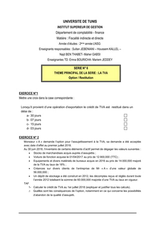UNIVERSITE DE TUNIS
INSTITUT SUPERIEUR DE GESTION
Département de comptabilité - finance
Matière : Fiscalité indirecte et directe
Année d’études : 2ème année LNSG
Enseignants responsables : Sultan JEBENIANI – Houssem KALLEL –
Najd BEN THABET- Maher GABSI
Enseignantes TD: Emna BOURICHA- Mariem JEDDEY
S
SE
ER
RI
IE
E N
N°
° 6
6
THEME PRINCIPAL DE LA SERIE : LA TVA
Option / Restitution
EXERCICE N°1
Mettre une croix dans la case correspondante :
Lorsqu’il provient d’une opération d’exportation le crédit de TVA est restitué dans un
délai de :
a- 30 jours
b- 07 jours
c- 15 jours
d- 03 jours
EXERCICE N° 2
Monsieur « A » demande l’option pour l’assujettissement à la TVA, sa demande a été acceptée
avec date d’effet au premier juillet 2018.
Au 30 juin 2018, l’inventaire de certains éléments d’actif permet de dégager les valeurs suivantes :
 Stocks de marchandises acquis auprès d’assujettis ;
 Voiture de fonction acquise le 01/04/2017 au prix de 12.900,000 (TTC) ;
 Equipements et divers matériels de bureaux acquis en 2016 au prix de 14.000,000 majoré
de la TVA au taux de 18% ;
 Créances sur divers clients de l’entreprise de Mr « A » d’une valeur globale de
56.000,000 ;
 Un dépôt de stockage a été construit en 2012, les décomptes reçus et réglés durant toute
l’année 2012 totalisent la somme de 60.000,000 majorée d’une TVA au taux en vigueur.
TAF
1- Calculer le crédit de TVA au 1er juillet 2018 (expliquer et justifier tous les calculs).
2- Quelles sont les conséquences de l’option, notamment en ce qui concerne les possibilités
d’abandon de la qualité d’assujetti.
 