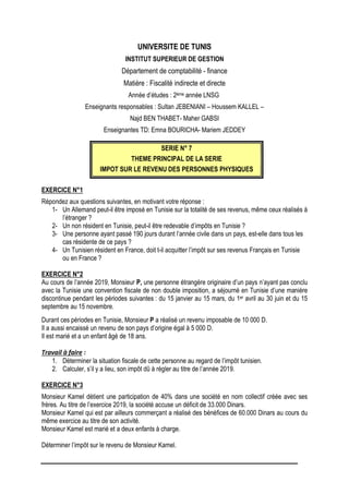 UNIVERSITE DE TUNIS
INSTITUT SUPERIEUR DE GESTION
Département de comptabilité - finance
Matière : Fiscalité indirecte et directe
Année d’études : 2ème année LNSG
Enseignants responsables : Sultan JEBENIANI – Houssem KALLEL –
Najd BEN THABET- Maher GABSI
Enseignantes TD: Emna BOURICHA- Mariem JEDDEY
SERIE N° 7
THEME PRINCIPAL DE LA SERIE
IMPOT SUR LE REVENU DES PERSONNES PHYSIQUES
EXERCICE N°1
Répondez aux questions suivantes, en motivant votre réponse :
1- Un Allemand peut-il être imposé en Tunisie sur la totalité de ses revenus, même ceux réalisés à
l’étranger ?
2- Un non résident en Tunisie, peut-il être redevable d’impôts en Tunisie ?
3- Une personne ayant passé 190 jours durant l’année civile dans un pays, est-elle dans tous les
cas résidente de ce pays ?
4- Un Tunisien résident en France, doit t-il acquitter l’impôt sur ses revenus Français en Tunisie
ou en France ?
EXERCICE N°2
Au cours de l’année 2019, Monsieur P, une personne étrangère originaire d’un pays n’ayant pas conclu
avec la Tunisie une convention fiscale de non double imposition, a séjourné en Tunisie d’une manière
discontinue pendant les périodes suivantes : du 15 janvier au 15 mars, du 1er avril au 30 juin et du 15
septembre au 15 novembre.
Durant ces périodes en Tunisie, Monsieur P a réalisé un revenu imposable de 10 000 D.
Il a aussi encaissé un revenu de son pays d’origine égal à 5 000 D.
Il est marié et a un enfant âgé de 18 ans.
Travail à faire :
1. Déterminer la situation fiscale de cette personne au regard de l’impôt tunisien.
2. Calculer, s’il y a lieu, son impôt dû à régler au titre de l’année 2019.
EXERCICE N°3
Monsieur Kamel détient une participation de 40% dans une société en nom collectif créée avec ses
frères. Au titre de l’exercice 2019, la société accuse un déficit de 33.000 Dinars.
Monsieur Kamel qui est par ailleurs commerçant a réalisé des bénéfices de 60.000 Dinars au cours du
même exercice au titre de son activité.
Monsieur Kamel est marié et a deux enfants à charge.
Déterminer l’impôt sur le revenu de Monsieur Kamel.
 