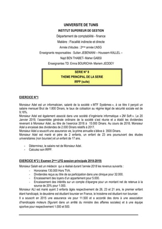 UNIVERSITE DE TUNIS
INSTITUT SUPERIEUR DE GESTION
Département de comptabilité - finance
Matière : Fiscalité indirecte et directe
Année d’études : 2ème année LNSG
Enseignants responsables : Sultan JEBENIANI – Houssem KALLEL –
Najd BEN THABET- Maher GABSI
Enseignantes TD: Emna BOURICHA- Mariem JEDDEY
SERIE N° 8
THEME PRINCIPAL DE LA SERIE
IRPP (suite)
EXERCICE N°1
Monsieur Adel est un informaticien, salarié de la société « MTF Systèmes », à ce titre il perçoit un
salaire mensuel Brut de 1.800 Dinars, le taux de cotisation au régime légal de sécurité sociale est de
9,18%.
Monsieur Adel est également associé dans une société d’ingénierie informatique « 2M Soft ». Le 20
Janvier 2019, l’assemblée générale ordinaire de la société s’est réunie et a établi les dividendes
revenant à Monsieur Adel, au titre de l’exercice 2018 à 15.000 Dinars. Au cours de 2018, Monsieur
Adel a encaissé des dividendes de 2.000 Dinars relatifs à 2017.
Monsieur Adel a souscrit une assurance vie, la prime annuelle s’élève à 3500 Dinars.
Monsieur Adel est marié et père de 2 enfants, un enfant de 23 ans poursuivant des études
universitaires (non boursier) et un enfant de 17 ans.
- Déterminez, le salaire net de Monsieur Adel.
- Calculez son IRPP.
EXERCICE N°2 ( Examen 2ème LFG session principale 2018-2019)
Monsieur Salah est un médecin qui a réalisé durant l’année 2018 les revenus suivants :
- Honoraires 130.000 Hors TVA.
- Dividendes reçus au titre de sa participation dans une clinique pour 32.000.
- Encaissement des loyers d’un appartement pour 5.000.
- Encaissement des intérêts sur un compte d’épargne pour un montant net de retenue à la
source de 20% pour 1.000.
Monsieur ALI est marié ayant 3 enfants âgés respectivement de 26, 23 et 21 ans, le premier enfant
étant handicapé, le deuxième est étudiant boursier en France, le troisième est étudiant non boursier.
Il a souscrit en 2015 une assurance vie pour 11.500 et a accordé des dons à une association
d’handicapés moteurs (figurant dans un arrêté du ministre des affaires sociales) et à une équipe
sportive pour respectivement 1.000 et 500.
 