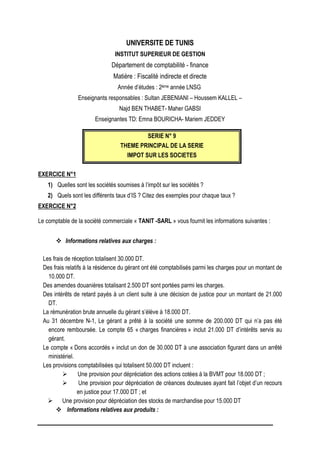 UNIVERSITE DE TUNIS
INSTITUT SUPERIEUR DE GESTION
Département de comptabilité - finance
Matière : Fiscalité indirecte et directe
Année d’études : 2ème année LNSG
Enseignants responsables : Sultan JEBENIANI – Houssem KALLEL –
Najd BEN THABET- Maher GABSI
Enseignantes TD: Emna BOURICHA- Mariem JEDDEY
SERIE N° 9
THEME PRINCIPAL DE LA SERIE
IMPOT SUR LES SOCIETES
EXERCICE N°1
1) Quelles sont les sociétés soumises à l’impôt sur les sociétés ?
2) Quels sont les différents taux d’IS ? Citez des exemples pour chaque taux ?
EXERCICE N°2
Le comptable de la société commerciale « TANIT -SARL » vous fournit les informations suivantes :
 Informations relatives aux charges :
Les frais de réception totalisent 30.000 DT.
Des frais relatifs à la résidence du gérant ont été comptabilisés parmi les charges pour un montant de
10.000 DT.
Des amendes douanières totalisant 2.500 DT sont portées parmi les charges.
Des intérêts de retard payés à un client suite à une décision de justice pour un montant de 21.000
DT.
La rémunération brute annuelle du gérant s’élève à 18.000 DT.
Au 31 décembre N-1, Le gérant a prêté à la société une somme de 200.000 DT qui n’a pas été
encore remboursée. Le compte 65 « charges financières » inclut 21.000 DT d’intérêts servis au
gérant.
Le compte « Dons accordés » inclut un don de 30.000 DT à une association figurant dans un arrêté
ministériel.
Les provisions comptabilisées qui totalisent 50.000 DT incluent :
 Une provision pour dépréciation des actions cotées à la BVMT pour 18.000 DT ;
 Une provision pour dépréciation de créances douteuses ayant fait l’objet d’un recours
en justice pour 17.000 DT ; et
 Une provision pour dépréciation des stocks de marchandise pour 15.000 DT
 Informations relatives aux produits :
 