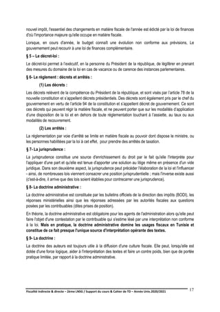 Fiscalité indirecte & directe – 2ème LNSG / Support du cours & Cahier de TD – Année Univ.2020/2021–
F.DERBEL
17
nouvel impôt, l'essentiel des changements en matière fiscale de l'année est édicté par la loi de finances
d'où l'importance majeure qu'elle occupe en matière fiscale.
Lorsque, en cours d'année, le budget connaît une évolution non conforme aux prévisions, Le
gouvernement peut recourir à une loi de finances complémentaire.
§ 5 – Le décret-loi :
Le décret-loi permet à l’exécutif, en la personne du Président de la république, de légiférer en prenant
des mesures du domaine de la loi en cas de vacance ou de carence des instances parlementaires.
§ 6- Le règlement : décrets et arrêtés :
(1) Les décrets :
Les décrets relèvent de la compétence du Président de la république, et sont visés par l’article 78 de la
nouvelle constitution et s’appellent décrets présidentiels. Des décrets sont également pris par le chef du
gouvernement en vertu de l’article 94 de la constitution et s’appellent décret de gouvernement. Ce sont
ces décrets qui peuvent régir la matière fiscale, et ne peuvent porter que sur les modalités d’application
d’une disposition de la loi et en dehors de toute réglementation touchant à l’assiette, au taux ou aux
modalités de recouvrement.
(2) Les arrêtés :
La réglementation par voie d'arrêté se limite en matière fiscale au pouvoir dont dispose le ministre, ou
les personnes habilitées par la loi à cet effet, pour prendre des arrêtés de taxation.
§ 7- La jurisprudence :
La jurisprudence constitue une source d'enrichissement du droit par le fait qu'elle l'interprète pour
l'appliquer d'une part et qu'elle est tenue d'apporter une solution au litige même en présence d'un vide
juridique. Dans son deuxième aspect, la jurisprudence peut précéder l'élaboration de la loi et l'influencer
- ainsi, de nombreuses lois viennent consacrer une position jurisprudentielle ; mais l'inverse existe aussi
(c'est-à-dire, il arrive que des lois soient établies pour contrecarrer une jurisprudence).
§ 8- La doctrine administrative :
La doctrine administrative est constituée par les bulletins officiels de la direction des impôts (BODI), les
réponses ministérielles ainsi que les réponses adressées par les autorités fiscales aux questions
posées par les contribuables (dites prises de position).
En théorie, la doctrine administrative est obligatoire pour les agents de l'administration alors qu'elle peut
faire l'objet d'une contestation par le contribuable qui s'estime lésé par une interprétation non conforme
à la loi. Mais en pratique, la doctrine administrative domine les usages fiscaux en Tunisie et
constitue de ce fait presque l'unique source d'interprétation opérante des textes.
§ 9- La doctrine :
La doctrine des auteurs est toujours utile à la diffusion d'une culture fiscale. Elle peut, lorsqu'elle est
dotée d'une force logique, aider à l'interprétation des textes et faire un contre poids, bien que de portée
pratique limitée, par rapport à la doctrine administrative.
 