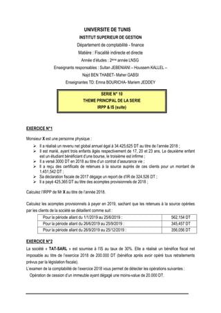 UNIVERSITE DE TUNIS
INSTITUT SUPERIEUR DE GESTION
Département de comptabilité - finance
Matière : Fiscalité indirecte et directe
Année d’études : 2ème année LNSG
Enseignants responsables : Sultan JEBENIANI – Houssem KALLEL –
Najd BEN THABET- Maher GABSI
Enseignantes TD: Emna BOURICHA- Mariem JEDDEY
SERIE N° 10
THEME PRINCIPAL DE LA SERIE
IRPP & IS (suite)
EXERCICE N°1
Monsieur X est une personne physique :
 Il a réalisé un revenu net global annuel égal à 34.425,625 DT au titre de l’année 2018 ;
 Il est marié, ayant trois enfants âgés respectivement de 17, 20 et 23 ans. Le deuxième enfant
est un étudiant bénéficiant d’une bourse, le troisième est infirme ;
 Il a versé 3000 DT en 2018 au titre d’un contrat d’assurance vie ;
 Il a reçu des certificats de retenues à la source auprès de ces clients pour un montant de
1.451,542 DT ;
 Sa déclaration fiscale de 2017 dégage un report de d’IR de 324.526 DT ;
 Il a payé 425,365 DT au titre des acomptes provisionnels de 2018 ;
Calculez l’IRPP de Mr X au titre de l’année 2018.
Calculez les acomptes provisionnels à payer en 2019, sachant que les retenues à la source opérées
par les clients de la société se détaillent comme suit :
Pour la période allant du 1/1/2019 au 25/6/2019 : 562,154 DT
Pour la période allant du 26/6/2019 au 25/9/2019 : 345,457 DT
Pour la période allant du 26/9/2019 au 25/12/2019 : 356,056 DT
EXERCICE N°2
La société « TAT-SARL » est soumise à l’IS au taux de 30%. Elle a réalisé un bénéfice fiscal net
imposable au titre de l’exercice 2018 de 200.000 DT (bénéfice après avoir opéré tous retraitements
prévus par la législation fiscale).
L’examen de la comptabilité de l’exercice 2018 vous permet de détecter les opérations suivantes :
Opération de cession d’un immeuble ayant dégagé une moins-value de 20.000 DT.
 