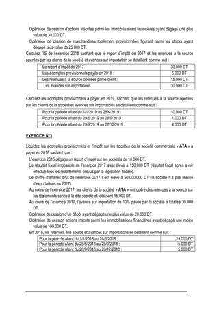 Opération de cession d’actions inscrites parmi les immobilisations financières ayant dégagé une plus
value de 30.000 DT.
Opération de cession de marchandises totalement provisionnées figurant parmi les stocks ayant
dégagé plus-value de 25.000 DT.
Calculez l’IS de l’exercice 2018 sachant que le report d’impôt de 2017 et les retenues à la source
opérées par les clients de la société et avances sur importation se détaillent comme suit :
Le report d’impôt de 2017 30.000 DT
Les acomptes provisionnels payés en 2018 : 5.000 DT
Les retenues à la source opérées par le client : 15.000 DT
Les avances sur importations 30.000 DT
Calculez les acomptes provisionnels à payer en 2019, sachant que les retenues à la source opérées
par les clients de la société et avances sur importations se détaillent comme suit :
Pour la période allant du 1/1/2019 au 28/6/2019 : 10.000 DT
Pour la période allant du 29/6/2019 au 28/9/2019 : 1.000 DT
Pour la période allant du 29/9/2019 au 28/12/2019 : 4.000 DT
EXERCICE N°3
Liquidez les acomptes provisionnels et l’impôt sur les sociétés de la société commerciale « ATA » à
payer en 2018 sachant que :
L’exercice 2016 dégage un report d’impôt sur les sociétés de 10.000 DT.
Le résultat fiscal imposable de l’exercice 2017 s’est élevé à 150.000 DT (résultat fiscal après avoir
effectué tous les retraitements prévus par la législation fiscale).
Le chiffre d’affaires brut de l’exercice 2017 s’est élevé à 50.000.000 DT (la société n’a pas réalisé
d’exportations en 2017).
Au cours de l’exercice 2017, les clients de la société « ATA » ont opéré des retenues à la source sur
les règlements servis à la dite société et totalisant 15.000 DT.
Au cours de l’exercice 2017, l’avance sur importation de 10% payée par la société a totalisé 30.000
DT.
Opération de cession d’un dépôt ayant dégagé une plus value de 20.000 DT.
Opération de cession actions inscrits parmi les immobilisations financières ayant dégagé une moins
value de 100.000 DT.
En 2018, les retenues à la source et avances sur importations se détaillent comme suit :
Pour la période allant du 1/1/2018 au 28/6/2018 : 25.000 DT
Pour la période allant du 28/6/2018 au 28/9/2018 : 15.000 DT
Pour la période allant du 28/9/2018 au 28/12/2018 : 5.000 DT
 
