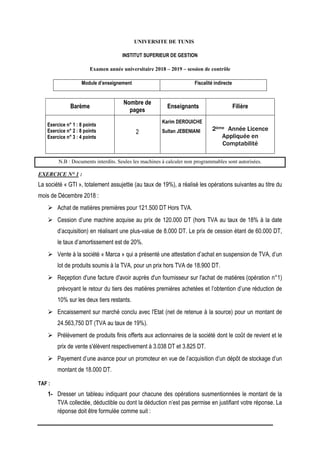 UNIVERSITE DE TUNIS
INSTITUT SUPERIEUR DE GESTION
Examen année universitaire 2018 – 2019 – session de contrôle
Module d’enseignement Fiscalité indirecte
Barème
Nombre de
pages
Enseignants Filière
Exercice n° 1 : 8 points
Exercice n° 2 : 8 points
Exercice n° 3 : 4 points
2
Karim DEROUICHE
Sultan JEBENIANI 2ème Année Licence
Appliquée en
Comptabilité
N.B : Documents interdits. Seules les machines à calculer non programmables sont autorisées.
EXERCICE N° 1 :
La société « GTI », totalement assujettie (au taux de 19%), a réalisé les opérations suivantes au titre du
mois de Décembre 2018 :
 Achat de matières premières pour 121.500 DT Hors TVA.
 Cession d’une machine acquise au prix de 120.000 DT (hors TVA au taux de 18% à la date
d’acquisition) en réalisant une plus-value de 8.000 DT. Le prix de cession étant de 60.000 DT,
le taux d’amortissement est de 20%.
 Vente à la société « Marca » qui a présenté une attestation d’achat en suspension de TVA, d’un
lot de produits soumis à la TVA, pour un prix hors TVA de 18.900 DT.
 Reçeption d'une facture d'avoir auprès d'un fournisseur sur l'achat de matières (opération n°1)
prévoyant le retour du tiers des matières premières achetées et l’obtention d’une réduction de
10% sur les deux tiers restants.
 Encaissement sur marché conclu avec l'Etat (net de retenue à la source) pour un montant de
24.563,750 DT (TVA au taux de 19%).
 Prélèvement de produits finis offerts aux actionnaires de la société dont le coût de revient et le
prix de vente s'élèvent respectivement à 3.038 DT et 3.825 DT.
 Payement d’une avance pour un promoteur en vue de l’acquisition d’un dépôt de stockage d’un
montant de 18.000 DT.
TAF :
1- Dresser un tableau indiquant pour chacune des opérations susmentionnées le montant de la
TVA collectée, déductible ou dont la déduction n’est pas permise en justifiant votre réponse. La
réponse doit être formulée comme suit :
 