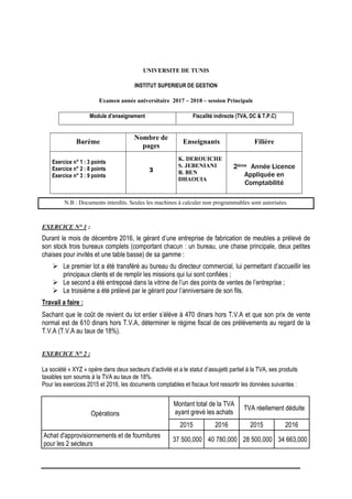 UNIVERSITE DE TUNIS
INSTITUT SUPERIEUR DE GESTION
Examen année universitaire 2017 – 2018 – session Principale
Module d’enseignement Fiscalité indirecte (TVA, DC & T.P.C)
Barème
Nombre de
pages
Enseignants Filière
Exercice n° 1 : 3 points
Exercice n° 2 : 8 points
Exercice n° 3 : 9 points
3
K. DEROUICHE
S. JEBENIANI
B. BEN
DHAOUIA
2ème Année Licence
Appliquée en
Comptabilité
N.B : Documents interdits. Seules les machines à calculer non programmables sont autorisées.
EXERCICE N° 1 :
Durant le mois de décembre 2016, le gérant d’une entreprise de fabrication de meubles a prélevé de
son stock trois bureaux complets (comportant chacun : un bureau, une chaise principale, deux petites
chaises pour invités et une table basse) de sa gamme :
 Le premier lot a été transféré au bureau du directeur commercial, lui permettant d’accueillir les
principaux clients et de remplir les missions qui lui sont confiées ;
 Le second a été entreposé dans la vitrine de l’un des points de ventes de l’entreprise ;
 Le troisième a été prélevé par le gérant pour l’anniversaire de son fils.
Travail a faire :
Sachant que le coût de revient du lot entier s’élève à 470 dinars hors T.V.A et que son prix de vente
normal est de 610 dinars hors T.V.A, déterminer le régime fiscal de ces prélèvements au regard de la
T.V.A (T.V.A au taux de 18%).
EXERCICE N° 2 :
La société « XYZ » opère dans deux secteurs d’activité et a le statut d’assujetti partiel à la TVA, ses produits
taxables son soumis à la TVA au taux de 18%.
Pour les exercices 2015 et 2016, les documents comptables et fiscaux font ressortir les données suivantes :
Opérations
Montant total de la TVA
ayant grevé les achats
TVA réellement déduite
2015 2016 2015 2016
Achat d'approvisionnements et de fournitures
pour les 2 secteurs
37 500,000 40 780,000 28 500,000 34 663,000
 