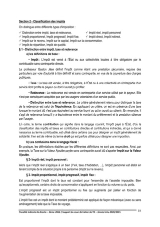 Fiscalité indirecte & directe – 2ème LNSG / Support du cours & Cahier de TD – Année Univ.2020/2021–
F.DERBEL
18
Section 2 - Classification des impôts
On distingue entre différents types d'imposition :
 Distinction entre impôt, taxe et redevance.  Impôt réel, impôt personnel
 Impôt proportionnel, Impôt progressif, Impôt fixe.  Impôt direct, Impôt indirect.
 Impôt sur le revenu, Impôt sur le capital, Impôt sur la consommation.
 Impôt de répartition, Impôt de quotité.
§ 1 - Distinction entre impôt, taxe et redevance
a) les définitions de base :
• Impôt : L'impôt est versé à l'État ou aux collectivités locales à titre obligatoire par le
contribuable sans contrepartie directe.
Le professeur Gaston Jèse définit l'impôt comme étant une prestation pécuniaire, requise des
particuliers par voie d'autorité à titre définitif et sans contrepartie, en vue de la couverture des charges
publiques.
• Taxe : La taxe est versée, à titre obligatoire, à l'État ou à une collectivité en contrepartie d'un
service dont profite le payeur ou dont il aurait pu profiter.
• Redevance : La redevance est versée en contrepartie d'un service utilisé par le payeur. Elle
n'est par conséquent acquittée que par les usagers volontaires d'un service public.
• Distinction entre taxe et redevance : Le critère généralement retenu pour distinguer la taxe
de la redevance est celui de l'équivalence. En appliquant ce critère, on est en présence d'une taxe
lorsque le montant dû n'est pas équivalent au service fourni ou qu'on aurait pu obtenir. En revanche, il
s'agit de redevance lorsqu'il y a équivalence entre le montant du prélèvement et la prestation obtenue
par l'usager.
En outre, le terme contribution qui signifie dans le langage courant, l'impôt payé à l'État, d'où la
classification des impôts et taxes en contributions directes et contributions indirectes, et qui a donné
naissance au terme contribuable, est utilisé dans certains cas pour désigner un impôt généralement de
solidarité. Il en est de même du terme droit qui est parfois utilisé pour désigner une imposition.
b) Les confusions dans le langage fiscal :
En pratique, les délimitations établies par les différentes définitions ne sont pas respectées. Ainsi, par
exemple, la Taxe sur la Valeur Ajoutée payée sans contrepartie aurait dû s'appeler Impôt sur la Valeur
Ajoutée.
§ 2- Impôt réel, impôt personnel :
Alors que l’impôt réel s’applique à un bien (TVA, taxe d’habitation, ...), l’impôt personnel est établi en
tenant compte de la situation propre à la personne (Impôt sur le revenu).
§ 3- Impôt proportionnel, impôt progressif, impôt fixe :
Est proportionnel l’impôt dont le taux est constant pour l’ensemble de l’assiette imposable. Bien
qu’exceptionnels, certains droits de consommation s’appliquent en fonction du volume ou du poids.
L’impôt progressif est un impôt proportionnel ou fixe qui augmente par pallier en fonction de
l’augmentation de la base imposable.
L’impôt fixe est un impôt dont le montant prédéterminé est appliqué de façon mécanique (avec ou sans
aménagement) telle que la Taxe de voyage.
 