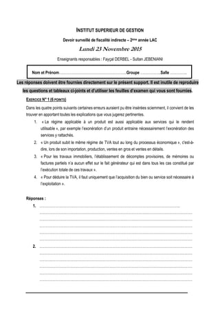 INSTITUT SUPERIEUR DE GESTION
Devoir surveillé de fiscalité indirecte – 2ème année LAC
Lundi 23 Novembre 2015
Enseignants responsables : Fayçal DERBEL - Sultan JEBENIANI
Nom et Prénom………………………………………………..Groupe ……………..Salle …………..
Les réponses doivent être fournies directement sur le présent support. Il est inutile de reproduire
les questions et tableaux ci-joints et d’utiliser les feuilles d’examen qui vous sont fournies.
EXERCICE N° 1 (6 POINTS)
Dans les quatre points suivants certaines erreurs auraient pu être insérées sciemment, il convient de les
trouver en apportant toutes les explications que vous jugerez pertinentes.
1. « Le régime applicable à un produit est aussi applicable aux services qui le rendent
utilisable », par exemple l’exonération d’un produit entraine nécessairement l’exonération des
services y rattachés.
2. « Un produit subit le même régime de TVA tout au long du processus économique », c'est-à-
dire, lors de son importation, production, ventes en gros et ventes en détails.
3. « Pour les travaux immobiliers, l’établissement de décomptes provisoires, de mémoires ou
factures partiels n’a aucun effet sur le fait générateur qui est dans tous les cas constitué par
l’exécution totale de ces travaux ».
4. « Pour déduire la TVA, il faut uniquement que l’acquisition du bien ou service soit nécessaire à
l’exploitation ».
Réponses :
1. ……………………………………………………………………………………………………..
………………………………………………………………………………………………………………
………………………………………………………………………………………………………………
………………………………………………………………………………………………………………
………………………………………………………………………………………………………………
………………………………………………………………………………………………………………
2. ………………………………………………………………………………………………………………
………………………………………………………………………………………………………………
………………………………………………………………………………………………………………
………………………………………………………………………………………………………………
………………………………………………………………………………………………………………
………………………………………………………………………………………………………………
 