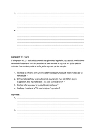 3. ………………………………………………………………………………………………………………
………………………………………………………………………………………………………………
………………………………………………………………………………………………………………
………………………………………………………………………………………………………………
…………………..…………………………………………………………………………………………
………………………………………………………………………………………………………………
4. ……………………………………………………………………………………………………..
………………………………………………………………………………………………………………
………………………………………………………………………………………………………………
………………………………………………………………………………………………………………
………………………………………………………………………………………………………………
………………………………..……………………………………………………………………………
………………………………………………………………………………………………………………
………………………………………………………………………………………………………………
EXERCICE N° 2 (4 POINTS)
L’entreprise « M.A.G » réalisant couramment des opérations d’importation, vous sollicite pour lui donner
certains éclaircissements sur quelques aspects et vous demande de répondre aux quatre questions
suivantes d’une manière précise en renforçant les réponses par des exemples :
1. Quelle est la différence entre une importation réalisée par un assujetti et celle réalisée par un
non assujetti ?
2. Si l’importation porte sur un produit exonéré, ou un produit d’une activité hors champ
d’application, cette importation sera-t-elle aussi soumise à la TVA ?
3. Quel est le fait générateur et l’exigibilité des importations ?
4. Quelle est l’assiette de la TVA pour le régime d’importation ?
Réponses :
1. ……………………………………………………………………………………………………..
………………………………………………………………………………………………………………
………………………………………………………………………………………………………………
………………………………………………………………………………………………………………
2. ………………………………………………………………………………………………………………
………………………………………………………………………………………………………………
………………………………………………………………………………………………………………
………………………………………………………………………………………………………………
 