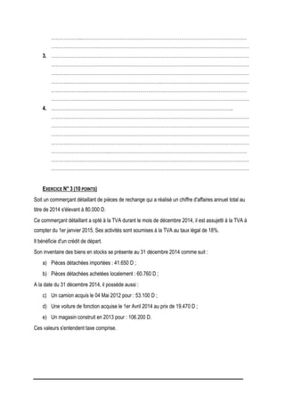 ………………..……………………………………………………………………………………………
………………………………………………………………………………………………………………
3. ………………………………………………………………………………………………………………
………………………………………………………………………………………………………………
………………………………………………………………………………………………………………
………………………………………………………………………………………………………………
…………………..…………………………………………………………………………………………
………………………………………………………………………………………………………………
4. ……………………………………………………………………………………………………..
………………………………………………………………………………………………………………
………………………………………………………………………………………………………………
………………………………………………………………………………………………………………
………………………………………………………………………………………………………………
………………………………..……………………………………………………………………………
………………………………………………………………………………………………………………
………………………………………………………………………………………………………………
EXERCICE N° 3 (10 POINTS)
Soit un commerçant détaillant de pièces de rechange qui a réalisé un chiffre d'affaires annuel total au
titre de 2014 s'élevant à 80.000 D.
Ce commerçant détaillant a opté à la TVA durant le mois de décembre 2014, il est assujetti à la TVA à
compter du 1er janvier 2015. Ses activités sont soumises à la TVA au taux légal de 18%.
Il bénéficie d'un crédit de départ.
Son inventaire des biens en stocks se présente au 31 décembre 2014 comme suit :
a) Pièces détachées importées : 41.650 D ;
b) Pièces détachées achetées localement : 60.760 D ;
A la date du 31 décembre 2014, il possède aussi :
c) Un camion acquis le 04 Mai 2012 pour : 53.100 D ;
d) Une voiture de fonction acquise le 1er Avril 2014 au prix de 19.470 D ;
e) Un magasin construit en 2013 pour : 106.200 D.
Ces valeurs s'entendent taxe comprise.
 