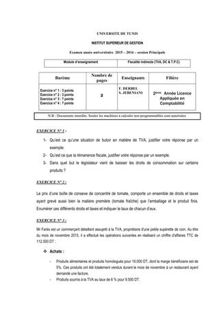 UNIVERSITE DE TUNIS
I
IN
NS
ST
TI
IT
TU
UT
T S
SU
UP
PE
ER
RI
IE
EU
UR
R D
DE
E G
GE
ES
ST
TI
IO
ON
N
Examen année universitaire 2015 – 2016 – session Principale
Module d’enseignement Fiscalité indirecte (TVA, DC & T.P.C)
Barème
Nombre de
pages
Enseignants Filière
Exercice n° 1 : 3 points
Exercice n° 2 : 3 points
Exercice n° 3 : 7 points
Exercice n° 4 : 7 points
2
F. DERBEL
S. JEBENIANI 2ème Année Licence
Appliquée en
Comptabilité
N
N.
.B
B :
: D
Do
oc
cu
um
me
en
nt
ts
s i
in
nt
te
er
rd
di
it
ts
s.
. S
Se
eu
ul
le
es
s l
le
es
s m
ma
ac
ch
hi
in
ne
es
s à
à c
ca
al
lc
cu
ul
le
er
r n
no
on
n p
pr
ro
og
gr
ra
am
mm
ma
ab
bl
le
es
s s
so
on
nt
t a
au
ut
to
or
ri
is
sé
ée
es
s.
EXERCICE N° 1 :
1- Qu’est ce qu’une situation de butoir en matière de TVA, justifier votre réponse par un
exemple.
2- Qu’est ce que la rémanence fiscale, justifier votre réponse par un exemple.
3- Dans quel but le législateur vient de baisser les droits de consommation sur certains
produits ?
EXERCICE N° 2 :
Le prix d’une boîte de conseve de concentré de tomate, comporte un ensemble de droits et taxes
ayant grevé aussi bien la matière première (tomate fraîche) que l’emballage et le produit finis.
Enumérer ces différents droits et taxes et indiquer le taux de chacun d’eux.
EXERCICE N° 3 :
Mr Farés est un commerçant détaillant assujetti à la TVA, propriétaire d'une petite supérette de coin. Au titre
du mois de novembre 2015, il a effectué les opérations suivantes en réalisant un chiffre d'affaires TTC de
112.000 DT :
 Achats :
- Produits alimentaires et produits homologués pour 19.000 DT, dont la marge bénéficiaire est de
5%. Ces produits ont été totalement vendus durant le mois de novembre à un restaurant ayant
demandé une facture.
- Produits soumis à la TVA au taux de 6 % pour 9.500 DT.
 