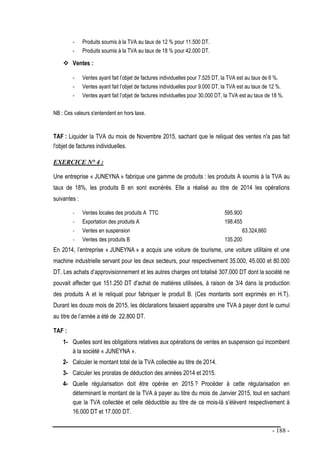 - 188 -
- Produits soumis à la TVA au taux de 12 % pour 11.500 DT.
- Produits soumis à la TVA au taux de 18 % pour 42.000 DT.
 Ventes :
- Ventes ayant fait l’objet de factures individuelles pour 7.525 DT, la TVA est au taux de 6 %.
- Ventes ayant fait l’objet de factures individuelles pour 9.000 DT, la TVA est au taux de 12 %.
- Ventes ayant fait l’objet de factures individuelles pour 30.000 DT, la TVA est au taux de 18 %.
NB : Ces valeurs s'entendent en hors taxe.
TAF : Liquider la TVA du mois de Novembre 2015, sachant que le reliquat des ventes n'a pas fait
l'objet de factures individuelles.
EXERCICE N° 4 :
Une entreprise « JUNEYNA » fabrique une gamme de produits : les produits A soumis à la TVA au
taux de 18%, les produits B en sont exonérés. Elle a réalisé au titre de 2014 les opérations
suivantes :
- Ventes locales des produits A TTC 595.900
- Exportation des produits A 198.455
- Ventes en suspension 63.324,660
- Ventes des produits B 135.200
En 2014, l’entreprise « JUNEYNA » a acquis une voiture de tourisme, une voiture utilitaire et une
machine industrielle servant pour les deux secteurs, pour respectivement 35.000, 45.000 et 80.000
DT. Les achats d’approvisionnement et les autres charges ont totalisé 307.000 DT dont la société ne
pouvait affecter que 151.250 DT d'achat de matières utilisées, à raison de 3/4 dans la production
des produits A et le reliquat pour fabriquer le produit B. (Ces montants sont exprimés en H.T).
Durant les douze mois de 2015, les déclarations faisaient apparaitre une TVA à payer dont le cumul
au titre de l’année a été de 22.800 DT.
TAF :
1- Quelles sont les obligations relatives aux opérations de ventes en suspension qui incombent
à la société « JUNEYNA ».
2- Calculer le montant total de la TVA collectée au titre de 2014.
3- Calculer les proratas de déduction des années 2014 et 2015.
4- Quelle régularisation doit être opérée en 2015 ? Procéder à cette régularisation en
déterminant le montant de la TVA à payer au titre du mois de Janvier 2015, tout en sachant
que la TVA collectée et celle déductible au titre de ce mois-là s’élèvent respectivement à
16.000 DT et 17.000 DT.
 