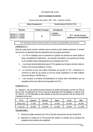 - 189 -
UNIVERSITE DE TUNIS
I
IN
NS
ST
TI
IT
TU
UT
T S
SU
UP
PE
ER
RI
IE
EU
UR
R D
DE
E G
GE
ES
ST
TI
IO
ON
N
Examen année universitaire 2015 – 2016 – session de contrôle
Module d’enseignement Fiscalité indirecte (TVA, DC & T.P.C)
Barème Nombre de pages Enseignants Filière
Exercice n° 1 : 6 points
Exercice n° 2 : 6 points
Exercice n° 3 : 8 points
2
F. DERBEL
S. JEBENIANI 2ème Année Licence
Appliquée en Comptabilité
N
N.
.B
B :
: D
Do
oc
cu
um
me
en
nt
ts
s i
in
nt
te
er
rd
di
it
ts
s.
. S
Se
eu
ul
le
es
s l
le
es
s m
ma
ac
ch
hi
in
ne
es
s à
à c
ca
al
lc
cu
ul
le
er
r n
no
on
n p
pr
ro
og
gr
ra
am
mm
ma
ab
bl
le
es
s s
so
on
nt
t a
au
ut
to
or
ri
is
sé
ée
es
s.
EXERCICE N° 1 :
Dans les quatre points suivants, certaines erreurs auraient pu être insérées sciemment. Il convient
de les trouver en apportant toutes les explications que vous jugerez pertinentes.
1. « La TVA ne s’applique que si la personne en question est soumise aux autres impôts et
taxes, principalement l’impôt direct », par exemple l’exonération d’une personne de l’impôt
sur les sociétés entraine nécessairement son exonération de la TVA.
2. « Le principe de territorialité prévoit que la TVA s'applique aux livraisons de biens, faites en
Tunisie, et aux services réalisés en Tunisie ».
3. « Le commerce de gros des produits alimentaires est exonéré de TVA, contrairement au
commerce du détail de ces produits qui est hors champ d’application si le chiffre d'affaires
annuel est inférieur à 100.000 dinars ».
4. « Les livraisons à soi-même d'immobilisations et d’autres biens intermédiaires que les
assujettis se font à eux-mêmes sont imposables à la TVA ».
EXERCICE N° 2 :
Le « Diamant » est une société anonyme exerçant une activité commerciale soumise à la TVA au
taux de 18%. Sa déclaration de TVA du mois de de décemebre 2015 fait dégager un crédit de TVA
de 7.000 DT. La TVA déductible et celle collectée au titre des cinq premiers mois de l’année 2016
s’analysent comme suit :
TVA Janvier Février Mars Avril Mai
Déductible 97 000 90 000 70 000 83 000 98 000
Collectée 88 000 104 000 66 000 69 000 112 000
Travail a faire :
1. Calculer les soldes mensuels de la TVA au titre des cinq premiers mois de l’année 2016.
2. Déterminer le montant de la TVA pouvant être restitué à la société, tout en précisant les
modalités et les conditions de la restitution.
 
