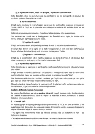 Fiscalité indirecte & directe – 2ème LNSG / Support du cours & Cahier de TD – Année Univ.2020/2021–
F.DERBEL
19
§§ 4- Impôt sur le revenu, impôt sur le capital, impôt sur la consommation :
Cette distinction est de nos jours l’une des plus significatives car elle correspond à la structure de
nombreux systèmes fiscaux dans le monde.
a) Impôt sur le revenu :
L’impôt ou les impôts sur le revenu frappent les revenus des contribuables personnes physiques (en
Tunisie, l’IRPP et l’impôt sur la plus-value immobilière) et les revenus des sociétés (Impôt sur les
sociétés).
Cet impôt conjugue deux composantes - l'assiette ou la base de calcul et les taux appliqués.
Son rendement est corrélé avec le développement. Aux États-Unis et au Japon, les impôts sur le
revenu constituent la principale ressource fiscale.
b) Impôt sur le capital :
L’impôt sur le capital atteint le capital lorsqu’il change de main (à l’occasion d’une transaction).
L’exemple type d’impôt sur le capital est le droit d’enregistrement. Il peut aussi dans certains pays
frapper la fortune, il s’agit de l’impôt sur la fortune qui n’existe pas en Tunisie.
c) Impôt sur la consommation :
L’impôt sur la consommation est un impôt qui s’applique aux biens et services. Il est répercuté d’un
stade à un autre pour avoir pour point de chute le consommateur final.
§§ 5- Impôt direct, impôt indirect :
Cette distinction qui se superpose en grande partie avec la classification précédente est aussi l'une des
plus usitées.
L'impôt direct est un impôt qui s'applique à une personne, il correspond au verbe "être" ou "avoir" alors
que l'impôt indirect frappe une opération, un bien, un acte et correspond au verbe "faire".
Une deuxième qualité distinctive consiste à considérer que l'impôt direct est supporté par celui qui le
paie alors que l'impôt indirect est directement répercuté sur le client.
Mais s'il est aisé de classer l'impôt sur le revenu en impôt direct et les impôts sur la consommation en
impôts indirects, où peut-on classer les droits d'enregistrement ?
Section 3 -Différents régimes d’imposition
Le système fiscal tunisien, qui est un système déclaratif, connaît plusieurs modes de détermination
de l’assiette ou base servant au calcul de l’impôt - le mode réel, le forfait, la retenue à la source
libératoire et le mode indiciaire.
§ 1 - Le mode réel :
Ce mode s’applique de façon systématique à l’assujettissement à la TVA et aux taxes assimilées. C’est
aussi le seul mode d’imposition des personnes morales. En revanche, pour les personnes physiques, le
régime diffère selon le type de revenu. Ainsi sont soumis -
Au régime des rémunérations nettes de retenues sociales avec un abattement de 10% - les
traitements et salaires.
Au régime des recettes sans déduction de charges - les revenus de capitaux mobiliers.
 