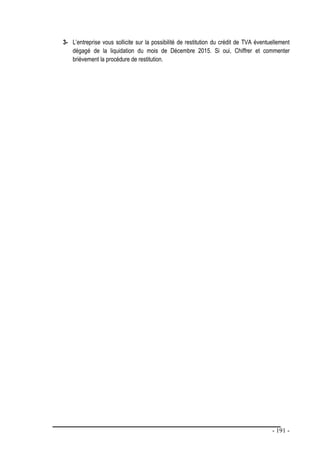 - 191 -
3- L’entreprise vous sollicite sur la possibilité de restitution du crédit de TVA éventuellement
dégagé de la liquidation du mois de Décembre 2015. Si oui, Chiffrer et commenter
brièvement la procédure de restitution.
 