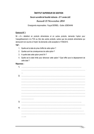 - 192 -
INSTITUT SUPERIEUR DE GESTION
Devoir surveillé de fiscalité indirecte – 2ème année LAC
Samedi 15 Novembre 2014
Enseignants responsables : Fayçal DERBEL - Sultan JEBENIANI
EXERCICE N° 1
Mr « X » détaillant en produits alimentaires et en autres produits, demande l’option pour
l’assujettissement à la TVA au titre des autres produits, autres que les produits alimentaires qui
demeurent non soumis à l’impôt. Sa demande a été acceptée le 17/06/2014.
TAF :
1. Quelle est la date de prise d’effet de cette option ?
2. Quelles sont les conséquences de cette option ?
3. A quelle date cette option prend fin ?
4. Quelle est la date limite pour dénoncer cette option ? Quel effet aura le dépassement de
cette date ?
Réponses :
1. ……………………………………………………………………………………………………..
……………………………………………………………………………………………………………
…
2. ……………………………………………………………………………………………………………
……………………………………………………………………………………………………………
……………………………………………………………………………………………………………
……………………………………………………………………………………………………………
…………………………..………………………………………………………………………………
……………………………………………………………………………………………………………
……………………………………………………………………………………………………………
……………………………………………………………………………………………………………
……………………
3. ……………………………………………………………………………………………………..
……………………………………………………………………………………………………………
4. ……………………………………………………………………………………………………..
…………………….……………………………………………………………………………………
……………………………………………………………………………………………………………
………
 