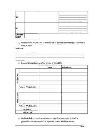 - 194 -
d)
………………………………………………
………………………………………………
………………………………………………
………………………………………
e)
………………………………………………
………………………………………………
………………………………………………
………………………………………
Crédit de
Départ
2. Quel document doit présenter ce détaillant lors du dépôt de la demande pour profiter de ce
crédit de départ.
Réponses :
……………………………………………………………………………………………………………………
……………………………………………………………………………………………………………………
……………………………………………………………………………………………………………………
…………......
3. Procéder à la liquidation de la TVA du mois de Juillet 2014.
Juillet Justifications
TVA
Collectée
Total de TVA Collectée
TVA
Déductible
Total de TVA Déductible
TVA à Payer
Crédit de TVA
4. Liquider la TVA du mois de septembre en supposant que les comptes du Mr « X »
présentent durant les mois d’Aout et septembre 2014 les données suivantes :
 