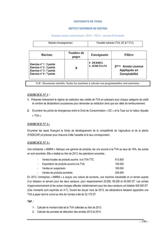 - 196 -
UNIVERSITE DE TUNIS
I
IN
NS
ST
TI
IT
TU
UT
T S
SU
UP
PE
ER
RI
IE
EU
UR
R D
DE
E G
GE
ES
ST
TI
IO
ON
N
Examen année universitaire 2014 – 2015 – session Principale
Module d’enseignement Fiscalité indirecte (TVA, DC & T.P.C)
Barème
Nombre de
pages
Enseignants Filière
Exercice n° 1 : 3 points
Exercice n° 2 : 3 points
Exercice n° 3 : 7 points
Exercice n° 4 : 7 points
2
F. DERBEL
S. JEBENIANI 2ème Année Licence
Appliquée en
Comptabilité
N
N.
.B
B :
: D
Do
oc
cu
um
me
en
nt
ts
s i
in
nt
te
er
rd
di
it
ts
s.
. S
Se
eu
ul
le
es
s l
le
es
s m
ma
ac
ch
hi
in
ne
es
s à
à c
ca
al
lc
cu
ul
le
er
r n
no
on
n p
pr
ro
og
gr
ra
am
mm
ma
ab
bl
le
es
s s
so
on
nt
t a
au
ut
to
or
ri
is
sé
ée
es
s.
EXERCICE N° 1 :
1. Présenter brièvement le régime de restitution des crédits de TVA en précisant pour chaque catégorie de crédit
le nombre de déclarations successives pour demander sa restitution ainsi que son délai de remboursement.
2. Enumérer les points de divergences entre le Droit de Consommation « DC » et la Taxe sur la Valeur Ajoutée
« TVA ».
EXERCICE N° 2 :
Enumérer les taxes finançant le fonds de développement de la compétitivité de l’agriculture et de la pêche
(FODECAP) et préciser pour chacune d’elle l’assiette et le taux correspondant.
EXERCICE N° 3 :
Une entreprise « AMIRA » fabrique une gamme de produits, les uns soumis à la TVA au taux de 18%, les autres
en sont exonérés. Elle a réalisé au titre de 2013, les opérations suivantes :
- Ventes locales de produits soumis à la TVA TTC 613.600
- Exportation de produits soumis à la TVA 100.000
- Ventes en suspension 160.000
- Ventes de produits exonérés 259.600
En 2013, l’entreprise « AMIRA » a acquis une voiture de tourisme, une machine industrielle et un terrain auprès
d’un lotisseur et servant pour les deux secteurs, pour respectivement 25.000, 85.000 et 40.000 DT. Les achats
d’approvisionnement et les autres charges affectés indistinctement pour les deux secteurs ont totalisé 400.000 DT.
(Ces montants sont exprimés en H.T). Durant les douze mois de 2013, les déclarations faisaient apparaitre une
TVA à payer dont le cumul au titre de l’année a été de 32.175 DT.
TAF :
1- Calculer le montant total de la TVA collectée au titre de 2013.
2- Calculer les proratas de déduction des années 2013 et 2014.
 