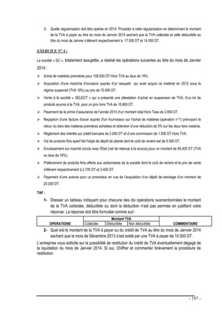 - 197 -
3- Quelle régularisation doit être opérée en 2014. Procéder à cette régularisation en déterminant le montant
de la TVA à payer au titre du mois de Janvier 2014 sachant que la TVA collectée et celle déductible au
titre du mois de Janvier s’élèvent respectivement à 17.000 DT et 14.000 DT.
EXERCICE N° 4 :
La société « SC », totalement assujettie, a réalisé les opérations suivantes au titre du mois de Janvier
2014 :
 Achat de matières premières pour 108.000 DT Hors TVA au taux de 18%.
 Acquisition d'une machine d'occasion auprès d'un assujetti qui avait acquis ce matériel en 2012 sous le
régime suspensif (TVA 18%) au prix de 72.000 DT.
 Vente à la société « SELECT » qui a présenté une attestation d’achat en suspension de TVA, d’un lot de
produits soumis à la TVA, pour un prix hors TVA de 16.800 DT.
 Payement de la prime d’assurance de l’année 2014 d’un montant total Hors Taxe de 2.850 DT.
 Reçeption d'une facture d'avoir auprès d'un fournisseur sur l'achat de matières (opération n°1) prévoyant le
retour du tiers des matières premières achetées et obtention d’une réduction de 5% sur les deux tiers restants.
 Règlement des intérêts sur crédit bancaire de 2.000 DT et d’une commission de 1.500 DT Hors TVA.
 Vol de produits finis ayant fait l'objet de dépôt de plainte dont le coût de revient est de 5.500 DT.
 Encaissement sur marché conclu avec l'Etat (net de retenue à la source) pour un montant de 65.400 DT (TVA
au taux de 18%).
 Prélèvement de produits finis offerts aux actionnaires de la société dont le coût de revient et le prix de vente
s'élèvent respectivement à 2.700 DT et 3.400 DT.
 Payement d’une avance pour un promoteur en vue de l’acquisition d’un dépôt de stockage d’un montant de
20.000 DT.
TAF :
1- Dresser un tableau indiquant pour chacune des dix opérations susmentionnées le montant
de la TVA collectée, déductible ou dont la déduction n’est pas permise en justifiant votre
réponse. La réponse doit être formulée comme suit :
OPERATIONS
Montant TVA
COMMENTAIRE
Collectée Déductible Non déductible
2- Quel est le montant de la TVA à payer ou du crédit de TVA au titre du mois de Janvier 2014
sachant que le mois de Décembre 2013 s’est soldé par une TVA à payer de 10.500 DT.
L’entreprise vous sollicite sur la possibilité de restitution du crédit de TVA éventuellement dégagé de
la liquidation du mois de Janvier 2014. Si oui, Chiffrer et commenter brièvement la procédure de
restitution.
 