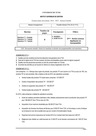 - 198 -
UNIVERSITE DE TUNIS
I
IN
NS
ST
TI
IT
TU
UT
T S
SU
UP
PE
ER
RI
IE
EU
UR
R D
DE
E G
GE
ES
ST
TI
IO
ON
N
Examen année universitaire 2014 – 2015 – Session Contrôle
Module d’enseignement Fiscalité indirecte (TVA, DC & T.P.C)
Barème
Nombre de
pages
Enseignants Filière
Exercice n° 1 : 6 points
Exercice n° 2 : 7 points
Exercice n° 3 : 7 points
2
F. DERBEL
S. JEBENIANI 2ème Année Licence
Appliquée en
Comptabilité
N
N.
.B
B :
: D
Do
oc
cu
um
me
en
nt
ts
s i
in
nt
te
er
rd
di
it
ts
s.
. S
Se
eu
ul
le
es
s l
le
es
s m
ma
ac
ch
hi
in
ne
es
s à
à c
ca
al
lc
cu
ul
le
er
r n
no
on
n p
pr
ro
og
gr
ra
am
mm
ma
ab
bl
le
es
s s
so
on
nt
t a
au
ut
to
or
ri
is
sé
ée
es
s.
EXERCICE N° 1 :
1. Quelles sont les conditions de fond de déduction (récupération) de la TVA.
2. Quel est le régime de la TVA de la cession de biens amortissables acquis selon le régime suspensif.
3. Quelles sont les personnes soumises au droit de consommation en Tunisie.
4. Enumérer les activités qui se trouvent en dehors du champ d’application de la TVA.
EXERCICE N° 2 :
Une entreprise « X » fabrique deux types de produits, les produits "A" sont soumis à la TVA au taux de 18%, les
produits "B" en sont exonérés. Elle a réalisé au titre de 2013, les opérations suivantes :
 Ventes locales des produits "A" toutes taxes comprises : 613.600 DT
 Ventes à l'exportation des produits "A" : 120.000 DT
 Ventes en suspension des produits "A" : 160.000 DT
 Ventes locales des produits "B" : 236.000 DT
En 2014, cette entreprise a réalisé les opérations suivantes :
 Achat de matières premières destinées à être utilisées exclusivement dans la production des produits "A"
pour 196.000 DT Hors TVA au taux de 18%.
 Acquisition d'une machine industrielle pour 95.000 DT Hors TVA.
 Acquisition de diverses fournitures de Bureau pour 6.500 DT Hors TVA. Le fournisseur a omis d’indiquer
sur la facture le nom de la société ainsi que son numéro d’immatriculation fiscale.
 Payement de la prime d’assurance de l’année 2015 d’un montant total Hors taxes de 2.400 DT.
 Règlement des intérêts sur crédit bancaire de 12.400 DT et de diverses commissions de 1.500 DT Hors
TVA.
 