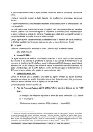 Fiscalité indirecte & directe – 2ème LNSG / Support du cours & Cahier de TD – Année Univ.2020/2021–
F.DERBEL
20
 Selon le régime réel ou selon un régime forfaitaire d’impôt - les bénéfices industriels et commerciaux
(BIC).
Selon le régime réel ou selon un forfait d’assiette - les bénéfices non commerciaux, les revenus
fonciers.
 Selon le régime réel ou le régime des recettes nettes de dépenses ou selon un forfait d'assiette - les
revenus agricoles.
Le mode réel consiste à déterminer la base imposable à partir des montants réels des opérations
réalisées. La tenue d’une comptabilité régulière et complète est le corollaire du mode d’imposition selon
le régime réel. Dans ce contexte, les éléments d’imposition sont extraits de la comptabilité financière et
peuvent être vérifiés, à posteriori, à partir de cette comptabilité.
Dans le régime du réel, l’assiette imposable peut être bénéficiaire ou déficitaire. En cas de déficit fiscal,
le déficit est reportable mais l’entreprise reste soumise selon un régime de minimum d’impôt.
§ 2 - Le forfait :
La fiscalité tunisienne connaît deux types de forfait - Le forfait d’impôt et le forfait d’assiette.
a) Le forfait d’impôt :
Jusqu’au 31/12/2015 :
Ce régime s’applique aux bénéfices industriels et commerciaux. Il est un impôt unique qui s’applique
aux artisans et aux activités de prestations de services et aux activités de transformation et de
commerce de détail dont le chiffre d’affaires annuel ne dépasse pas 50.000 dinars pour les activités de
services ou de 100.000 dinars pour les activités de négoce, de transformation et de consommation sur
place. L’impôt est égal à 2% du chiffre d’affaires pour les activités de négoce et de transformation et
2,5% pour les autres activités et les activités de consommation sur place.
A partir du 1er Janvier 2016 :
L’article 17 de la LF 2016 a procédé à une refonte du régime1 forfaitaire qui devient désormais
applicable aux artisans, aux activités de prestations de services, de transformation et de commerce de
détail dont le chiffre d’affaires annuel ne dépasse pas 100.000 dinars.
L'impôt forfaitaire est déterminé comme suit :
 Pour les Personnes Physiques dont le chiffre d’affaires annuel ne dépasse pas les 10.000
dinars :
- 75 dinars pour les entreprises implantées en dehors des zones communales (100 à compter
du 1er Janvier 2018),
- 150 dinars pour les autres entreprises (200 à compter du 1er Janvier 2018).
1 Le bénéfice de ce régime a été limité à une période de 3 ans à compter de la date de la déclaration d’existence, renouvelable
en cas de présentation des données nécessaires concernant l’activité et justifiant l’éligibilité au bénéfice dudit régime.
L’article 16 de la LF 2018 a prévu la prorogation de la période de renouvellement du bénéfice dudit régime relevée de 3 ans à
4 ans. Ne sont plus concernées par le délai de 4 ans et par le renouvellement, les personnes implantées en dehors des zones
communales conformément aux limites territoriales de communes en vigueur avant le 1er janvier 2015.
 