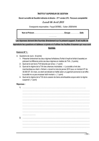 - 200 -
INSTITUT SUPERIEUR DE GESTION
Devoir surveillé de fiscalité indirecte et directe – 3ème année LFG : Parcours comptabilité
Lundi 06 Avril 2015
Enseignants responsables : Fayçal DERBEL - Sultan JEBENIANI
Nom et Prénom………………………………………………..Groupe ……………..Salle
…………..
Les réponses doivent être fournies directement sur le présent support. Il est inutile de
reproduire les questions et tableaux ci-joints et d’utiliser les feuilles d’examen qui vous sont
fournies.
EXERCICE N° 1 :
A. Questions de cours : (6 points)
1- Présenter brièvement les deux régimes forfaitaires (Forfait d’impôt et forfait d’assiette) en
précisant la différence entre ces deux régimes en matière de TVA. ( 3 points)
2- Quel est le sort de la TVA facturée par erreur. ( 1 point)
3- Quel est le régime de la TVA des créances insolvables : « La société a livré des
marchandises au client « Hichem » durant le mois de janvier 2015 pour un montant HT de
30.000 DT. En mars, ce client est déclaré en faillite selon un jugement prononcé à cet effet ;
la société ne va pas encaisser ledit montant.». ( 1 point)
4- Quel est le régime de la TVA de la cession de biens amortissables acquis selon le régime
suspensif. ( 1 point)
Réponses :
1. ……………………………………………………………………………………………………..
……………………………………………………………………………………………………………
……………………………………………………………………………………………………………
……………………………………………………………………………………………………………
……………………………………………………………………………………………………………
……………………………………………………………………………………………………………
……………………………..……………………………………………………………………………
……………………………………………………………………………………………………………
……………………………………………………………………………………………………………
……………………
2. ……………………………………………………………………………………………………………
……………………………………………………………………………………………………………
……………………………………………………………………………………………………………
……………………………………………………………………………………………………………
 