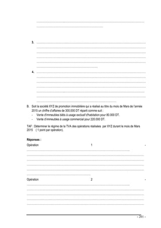 - 201 -
…………………………..………………………………………………………………………………
…………………………………………………………………
3. ……………………………………………………………………………………………………………
……………………………………………………………………………………………………………
……………………………………………………………………………………………………………
……………………………………………………………………………………………………………
……………………………………………………………………………………………………………
……………………………………………………………
4. ……………………………………………………………………………………………………………
……………………………………………………………………………………………………………
……………………………………………………………………………………………………………
……………………………………………………………………………………………………………
…………………………..………………………………………………………………………………
……………………………………………………………………………………………………………
………………………………………………………………………………
B. Soit la société XYZ de promotion immobilière qui a réalisé au titre du mois de Mars de l’année
2015 un chiffre d’affaires de 300.000 DT réparti comme suit :
- Vente d'immeubles bâtis à usage exclusif d'habitation pour 80.000 DT.
- Vente d’immeubles à usage commercial pour 220.000 DT.
TAF : Déterminer le régime de la TVA des opérations réalisées par XYZ durant le mois de Mars
2015 ( 1 point par opération).
Réponses :
Opération 1 -
……………………………………………………………………………………………………..
……………………………………………………………………………………………………………………
……………………………………………………………………………………………………………………
……………………………………………………………………………………………………………………
……………………………………………………………………………………………………………………
………………………………………………………………
Opération 2 -
……………………………………………………………………………………………………..
……………………………………………………………………………………………………………………
……………………………………………………………………………………………………………………
……………………………………………………………………………………………………………………
……………………………………………………………………………………………………………………
 