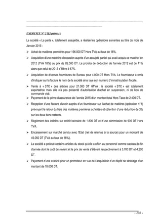 - 202 -
…………………………………………………………………………………………………………..…………
……………………………………………………………………………
EXERCICE N° 2 (12 points) :
La société « La perla », totalement assujettie, a réalisé les opérations suivantes au titre du mois de
Janvier 2015 :
 Achat de matières premières pour 196.000 DT Hors TVA au taux de 18%.
 Acquisition d'une machine d'occasion auprès d'un assujetti partiel qui avait acquis ce matériel en
2012 (TVA 18%) au prix de 82.500 DT. Le prorata de déduction de l’année 2012 est de 71%
alors que celui de 2013 s’élève à 67%.
 Acquisition de diverses fournitures de Bureau pour 4.000 DT Hors TVA. Le fournisseur a omis
d’indiquer sur la facture le nom de la société ainsi que son numéro d’immatriculation fiscale.
 Vente à « STC » des articles pour 21.000 DT HTVA ; la société « STC » est totalement
exportatrice mais elle n’a pas présenté d’autorisation d’achat en suspension, ni de bon de
commande visé.
 Payement de la prime d’assurance de l’année 2015 d’un montant total Hors Taxe de 2.400 DT.
 Reçeption d'une facture d'avoir auprès d'un fournisseur sur l'achat de matières (opération n°1)
prévoyant le retour du tiers des matières premières achetées et obtention d’une réduction de 3%
sur les deux tiers restants.
 Règlement des intérêts sur crédit bancaire de 1.800 DT et d’une commission de 905 DT Hors
TVA.
 Encaissement sur marché conclu avec l'Etat (net de retenue à la source) pour un montant de
49.050 DT (TVA au taux de 18%).
 La société a prélevé certains articles du stock qu’elle a offert au personnel comme cadeau de fin
d’année dont le coût de revient et le prix de vente s'élèvent respectivement à 3.700 DT et 4.200
DT.
 Payement d’une avance pour un promoteur en vue de l’acquisition d’un dépôt de stockage d’un
montant de 10.000 DT.
 