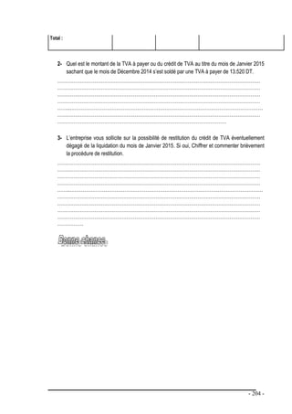 - 204 -
Total :
2- Quel est le montant de la TVA à payer ou du crédit de TVA au titre du mois de Janvier 2015
sachant que le mois de Décembre 2014 s’est soldé par une TVA à payer de 13.520 DT.
………………………………………………………………………………………………………………
………………………………………………………………………………………………………………
………………………………………………………………………………………………………………
………………………………………………………………………………………………………………
……..…………………………………………………………………………………………………………
………………………………………………………………………………………………………………
……………………………………………………………………………………………
3- L’entreprise vous sollicite sur la possibilité de restitution du crédit de TVA éventuellement
dégagé de la liquidation du mois de Janvier 2015. Si oui, Chiffrer et commenter brièvement
la procédure de restitution.
………………………………………………………………………………………………………………
………………………………………………………………………………………………………………
………………………………………………………………………………………………………………
………………………………………………………………………………………………………………
……..…………………………………………………………………………………………………………
………………………………………………………………………………………………………………
………………………………………………………………………………………………………………
………………………………………………………………………………………………………………
………………………………………………………………………………………………………………
…………….
 