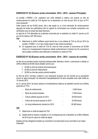 - 205 -
EXERCICE N° 03 (Examen année universitaire 2014 – 2015 – session Principale)
La société « FARES » S.A exploitant une unité hôtelière a obtenu une avance au titre de
remboursement du crédit de TVA figurant sur la déclaration du mois de juin 2014 et pour le 6ème
mois consécutif.
Cette avance est de 45.500 dinars, elle a été payée au vu d’une demande de remboursement
appuyée de toutes les justifications dont le rapport du commissaire aux comptes comportant une
certification pure et simple des états financiers.
Le total de la TVA déductible de la période concernée par la restitution du crédit (1er janvier au 30
juin 2014) s’élève à 307.000 dinars.
TAF
1- Déterminer le chiffre d’affaires ayant donné lieu à une collecte de TVA au 30 juin 2014 (la
société « FARES » n’a ni des ventes export ni des ventes exonérées).
2- En supposant que le crédit de TVA du mois de mars provient à concurrence de 50.000
dinars d’un investissement d’extension réalisé conformément à l’article 5 du CII, comment et
dans quelles conditions sera effectuée la restitution du crédit de TVA.
EXERCICE N° 02 (Examen année universitaire 2014 – 2015 – session de contrôle)
Au titre de sa première année d’activité professionnelle, Monsieur «Karim » pharmacien a réalisé un
chiffre d’affaire de 90.000 dinars détaillé comme suit :
 20.000 au titre de produits pharmaceutiques
 40.000 au titre de médicaments
 30.000 au titre des autres produits taxables.
Au titre de 2015, monsieur s’attend à une importante évolution de son activité qui lui permettrait
d’avoir le statut d’assujetti. Sa demande d’assujettissement fût alors acceptée avec date d’effet au
19 Janvier 2015.
Au 31 Janvier 2015, les biens (stocks et immobilisations) détenus se détaillent comme suit (chiffres
exprimés en TTC)
 Stock de médicaments : 5.000 dinars
 Stock de produits taxables : 11.800 dinars
 Voiture utilitaire acquise en 2013 : 29 500 dinars
 Voiture de tourisme acquise en 2014 : 35 400 dinars
 Un local professionnel construit en 2010 : 59 000 dinars.
TAF
1. Déterminer le crédit de départ de TVA
2. Quelle serait la solution à adopter si l’on ne dispose pas de la répartition du chiffre d’affaires
de 2014 pour le calcul du crédit de départ.
Quelles sont les obligations fiscales qui incombent à ce pharmacien et qui sont liées à son statut
d’assujetti.
 