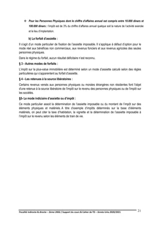 Fiscalité indirecte & directe – 2ème LNSG / Support du cours & Cahier de TD – Année Univ.2020/2021–
F.DERBEL
21
 Pour les Personnes Physiques dont le chiffre d’affaires annuel est compris entre 10.000 dinars et
100.000 dinars : l’impôt est de 3% du chiffre d’affaires annuel quelque soit la nature de l’activité exercée
et le lieu d’implantation.
b) Le forfait d’assiette :
Il s’agit d’un mode particulier de fixation de l’assiette imposable. Il s’applique à défaut d’option pour le
mode réel aux bénéfices non commerciaux, aux revenus fonciers et aux revenus agricoles des seules
personnes physiques.
Dans le régime du forfait, aucun résultat déficitaire n’est reconnu.
§ 3 - Autres modes de forfaits :
L’impôt sur la plus-value immobilière est déterminé selon un mode d’assiette calculé selon des règles
particulières qui s’apparentent au forfait d’assiette.
§ 4 - Les retenues à la source libératoires :
Certains revenus versés aux personnes physiques ou morales étrangères non résidentes font l'objet
d'une retenue à la source libératoire de l'impôt sur le revenu des personnes physiques ou de l'impôt sur
les sociétés.
§5- Le mode indiciaire d’assiette ou d’impôt :
Ce mode particulier assoit la détermination de l’assiette imposable ou du montant de l’impôt sur des
éléments physiques et matériels. A titre d’exemple d’impôts déterminés sur la base d’éléments
matériels, on peut citer la taxe d’habitation, la vignette et la détermination de l’assiette imposable à
l’impôt sur le revenu selon les éléments de train de vie.
 