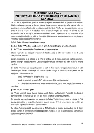 Fiscalité indirecte & directe – 2ème LNSG / Support du cours & Cahier de TD – Année Univ.2020/2021–
F.DERBEL
23
CHAPITRE 1-LA TVA -
PRINCIPALES CARACTERISTIQUES ET MECANISME
GENERAL
La TVA est un impôt indirect, global et ayant le plus grand rendement dans le système fiscal tunisien.
Elle frappe la valeur ajoutée au fur et à mesure de sa formation, elle est de ce fait, perçue selon un
système de paiements fractionnés. Le mécanisme général de la TVA fait que chaque entreprise agit sur
ordre et pour le compte de l'Etat et se trouve collecteur d'impôts en aval de son activité tout en
subissant la collecte des impôts par ses fournisseurs en amont. L'imposition à la TVA implique la tenue
d'une comptabilité régulière et fiable et l'imposition à l'impôt sur le revenu des personnes physiques et
l'impôt sur les sociétés selon le régime réel.
Enfin la TVA doit être conceptuellement neutre.
Section 1 : La TVA est un impôt indirect, global et ayant le plus grand rendement
§ 1. La TVA est le principal impôt indirect sur la consommation :
Elle est répercutée par l'assujetti sur son client et se trouve de ce fait incorporée dans le prix de vente
des produits et services.
Dans le mécanisme de la collecte de la TVA, le vendeur agit du moins, selon une analyse sommaire,
comme un simple collecteur d'impôt. L'assujetti agit en vertu de la loi fiscale sur ordre et pour le compte
de l'Etat.
En réalité, s'il est rare que l'assujetti agissant au profit de l'Etat tire un avantage de la collecte, il en subit
même le plus souvent une charge. Au nombre de ces charges et coûts cachés supportés par les
assujettis, il est possible de citer :
- le coût administratif de la gestion de la TVA ;
- le coût de trésorerie lorsque la TVA est reversée à l'Etat avant sa collecte ;
- la TVA versée sur une créance qui se révèle insolvable, par la suite, ne peut être reprise ni
récupérée.
§ 2. La TVA est un impôt global :
La TVA est un impôt global, dans la mesure où elle frappe, sauf exception, l'ensemble des biens et
services vendus en Tunisie quel que soit leur origine : produits tunisiens ou importés.
En revanche, les produits exportés sont exonérés de TVA en Tunisie. Ils supportent, en principe, la TVA
du pays destinataire de l'exportation tunisienne selon le principe dit de la compensation à la frontière qui
exonère les exportations et impose les importations.
De même, l'entreprise établit son décompte de TVA et liquide sa situation au regard du fisc de façon
globale prenant en compte l'ensemble des opérations réalisées et non de façon détaillée opération par
opération ou produit par produit.
 