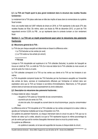 Fiscalité indirecte & directe – 2ème LNSG / Support du cours & Cahier de TD – Année Univ.2020/2021–
F.DERBEL
24
§ 3. La TVA est l'impôt ayant le plus grand rendement dans la structure des recettes fiscales
tunisiennes :
Le rendement de la TVA place cette taxe en tête des impôts et taxes dans la nomenclature du système
fiscal tunisien.
Avec une recette totale de 5,697 milliards de dinars en 2016, la TVA représente à elle seule 27% des
recettes fiscales de l'Etat. De même, selon une étude du FMI de décembre 2012, un point de TVA
rapporterait environ 0,33% du PIB , ce qui représente dans le contexte tunisien un bon rendement
fiscal.
Section 2 : La TVA est un impôt proportionnel payé selon le mécanisme des paiements
fractionnés
§1. Mécanisme général de la TVA :
La TVA due par chaque assujetti est déterminée en faisant la différence entre :
+ La TVA facturée sur les ventes (en aval)
(-) La TVA subie sur les achats (en amont)
_____________
= TVA due
Lorsque la TVA récupérable est supérieure à la TVA collectée (facturée), la position de l'assujetti se
trouve en crédit de TVA. Le crédit de TVA d'un mois est déduit de la TVA collectée du mois suivant, et
ainsi de suite d'un mois à un autre.
La TVA collectée correspond à la TVA sur les ventes aux clients et la TVA sur les livraisons à soi-
même.
La TVA récupérable comprend toutes les TVA facturées par les fournisseurs assujettis sur l'ensemble
des achats de biens, services et investissements effectués par l'entreprise et rentrant dans son
exploitation ainsi que la TVA sur livraison à soi-même d'immobilisations. Néanmoins, la TVA grevant
certains biens et services est exclue expressément du droit à déduction.
§ 2. Description du mécanisme des paiements fractionnés :
A chaque stade de valeur, l'assujetti :
- récupère la TVA subie sur l'ensemble de ses consommations,
- soumet le prix de vente à la TVA,
et ainsi de suite, d'un assujetti au suivant dans le circuit économique jusqu'au consommateur
final.
La différence entre la TVA récupérée et la TVA collectée sur les ventes correspond à la valeur créée ou
ajoutée par l'entreprise multipliée par le taux d'imposition à la TVA.
Ce système de paiement fractionné, où chaque intervenant dans le circuit ne paie la TVA que sur la
fraction de valeur qu'il a créée, aboutit à ce que la TVA représente toujours le même pourcentage du
prix de vente quel que soit le nombre d'assujettis intervenant dans le circuit du produit vendu.
Ce système se différencie :
- du système à cascade, où la taxe est supportée de nouveau à chaque stade du circuit ;
 