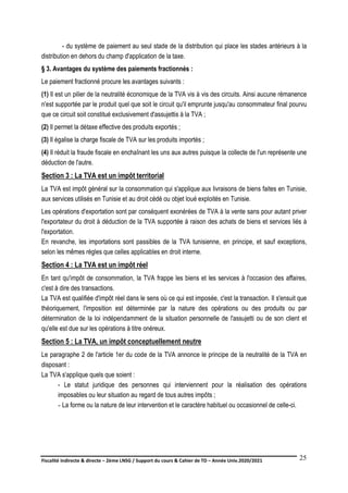 Fiscalité indirecte & directe – 2ème LNSG / Support du cours & Cahier de TD – Année Univ.2020/2021–
F.DERBEL
25
- du système de paiement au seul stade de la distribution qui place les stades antérieurs à la
distribution en dehors du champ d'application de la taxe.
§ 3. Avantages du système des paiements fractionnés :
Le paiement fractionné procure les avantages suivants :
(1) Il est un pilier de la neutralité économique de la TVA vis à vis des circuits. Ainsi aucune rémanence
n'est supportée par le produit quel que soit le circuit qu'il emprunte jusqu'au consommateur final pourvu
que ce circuit soit constitué exclusivement d'assujettis à la TVA ;
(2) Il permet la détaxe effective des produits exportés ;
(3) Il égalise la charge fiscale de TVA sur les produits importés ;
(4) Il réduit la fraude fiscale en enchaînant les uns aux autres puisque la collecte de l'un représente une
déduction de l'autre.
Section 3 : La TVA est un impôt territorial
La TVA est impôt général sur la consommation qui s'applique aux livraisons de biens faites en Tunisie,
aux services utilisés en Tunisie et au droit cédé ou objet loué exploités en Tunisie.
Les opérations d'exportation sont par conséquent exonérées de TVA à la vente sans pour autant priver
l'exportateur du droit à déduction de la TVA supportée à raison des achats de biens et services liés à
l'exportation.
En revanche, les importations sont passibles de la TVA tunisienne, en principe, et sauf exceptions,
selon les mêmes règles que celles applicables en droit interne.
Section 4 : La TVA est un impôt réel
En tant qu'impôt de consommation, la TVA frappe les biens et les services à l'occasion des affaires,
c'est à dire des transactions.
La TVA est qualifiée d'impôt réel dans le sens où ce qui est imposée, c'est la transaction. Il s'ensuit que
théoriquement, l'imposition est déterminée par la nature des opérations ou des produits ou par
détermination de la loi indépendamment de la situation personnelle de l'assujetti ou de son client et
qu'elle est due sur les opérations à titre onéreux.
Section 5 : La TVA, un impôt conceptuellement neutre
Le paragraphe 2 de l'article 1er du code de la TVA annonce le principe de la neutralité de la TVA en
disposant :
La TVA s'applique quels que soient :
- Le statut juridique des personnes qui interviennent pour la réalisation des opérations
imposables ou leur situation au regard de tous autres impôts ;
- La forme ou la nature de leur intervention et le caractère habituel ou occasionnel de celle-ci.
 