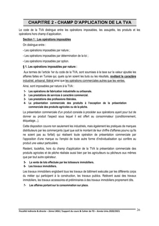 Fiscalité indirecte & directe – 2ème LNSG / Support du cours & Cahier de TD – Année Univ.2020/2021–
F.DERBEL
26
CHAPITRE 2 - CHAMP D’APPLICATION DE LA TVA
Le code de la TVA distingue entre les opérations imposables, les assujettis, les produits et les
opérations hors champ d’application.
Section 1 : Les opérations imposables
On distingue entre :
- Les opérations imposables par nature ;
- Les opérations imposables par détermination de la loi ;
- Les opérations imposables par option.
§ 1. Les opérations imposables par nature :
Aux termes de l’article 1er du code de la TVA, sont soumises à la taxe sur la valeur ajoutée les
affaires faites en Tunisie qui, quels qu’en soient les buts ou les résultats, revêtent le caractère
industriel, artisanal, libéral ainsi que les opérations commerciales autres que les ventes.
Ainsi, sont imposables par nature à la TVA :
1- Les opérations de fabrication industrielle ou artisanale.
2- Les prestations de services à caractère commercial.
3- Les prestations des professions libérales.
4- La présentation commerciale des produits à l’exception de la présentation
commerciale des produits agricoles ou de la pêche.
La présentation commerciale d'un produit consiste à procéder aux opérations ayant pour but de
donner au produit l'aspect sous lequel il est offert au consommateur (conditionnement,
étiquetage...).
Cette disposition couvre non seulement les industriels, mais également les pratiques de marques
distributeurs par les commerçants (quel que soit le montant de leur chiffre d'affaires pourvu qu'ils
ne soient pas au forfait) qui réalisent toute opération de présentation commerciale par
l'apposition d'une marque ou l'emploi de toute autre forme d'individualisation qui confère au
produit une valeur particulière.
Restent, toutefois, hors du champ d'application de la TVA la présentation commerciale des
produits agricoles et de pêche réalisée aussi bien par les agriculteurs ou pêcheurs eux mêmes
que par tout autre opérateur.
5- La vente de lots effectuée par les lotisseurs immobiliers.
6- Les travaux immobiliers.
Les travaux immobiliers englobent tous les travaux de bâtiment exécutés par les différents corps
du métier qui participent à la construction, les travaux publics. Relèvent aussi des travaux
immobiliers, les travaux accessoires et préliminaires à des travaux immobiliers proprement dits.
7- Les affaires portant sur la consommation sur place.
 