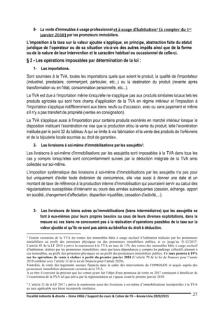 Fiscalité indirecte & directe – 2ème LNSG / Support du cours & Cahier de TD – Année Univ.2020/2021–
F.DERBEL
27
8- La vente d'immeubles à usage professionnel et à usage d’habitation2 (à compter du 1er
janvier 2018) par les promoteurs immobiliers.
L’imposition à la taxe sur la valeur ajoutée s’applique, en principe, abstraction faite du statut
juridique de l’opérateur ou de sa situation vis-à-vis des autres impôts ainsi que de la forme
ou de la nature de leur intervention et le caractère habituel ou occasionnel de celle-ci.
§ 2 - Les opérations imposables par détermination de la loi :
1- Les importations.
Sont soumises à la TVA, toutes les importations quels que soient le produit, la qualité de l'importateur
(industriel, prestataire, commerçant, particulier, etc...) ou la destination du produit (revente après
transformation ou en l'état, consommation personnelle, etc...).
La TVA est due à l'importation même lorsqu'elle ne s'applique pas aux produits similaires locaux tels les
produits agricoles qui sont hors champ d'application de la TVA en régime intérieur et l'imposition à
l'importation s'applique indifféremment aux biens neufs ou d'occasion, avec ou sans payement et même
s'il n'y a pas transfert de propriété (ventes en consignation).
La TVA s'applique aussi à l'importation pour certains produits exonérés en marché intérieur lorsque la
disposition instituant l'exonération ne vise que la production et/ou la vente du produit, telle l'exonération
instituée par le point 32 du tableau A qui se limite à «la fabrication et la vente des produits de l'orfèvrerie
et de la bijouterie locale soumise au droit de garantie».
2- Les livraisons à soi-même d’immobilisations par les assujettis3.
Les livraisons à soi-même d'immobilisations par les assujettis sont imposables à la TVA dans tous les
cas y compris lorsqu'elles sont concomitamment suivies par la déduction intégrale de la TVA ainsi
collectée sur soi-même.
L'imposition systématique des livraisons à soi-même d'immobilisations par les assujettis n'a pas pour
but uniquement d'éviter toute distorsion de concurrence, elle vise aussi à donner une date et un
montant de taxe de référence à la production interne d'immobilisation qui pourraient servir au calcul des
régularisations susceptibles d'intervenir au cours des années subséquentes (cession, échange, apport
en société, changement d'affectation, disparition injustifiée, cessation d'activité,...).
3- Les livraisons de biens autres qu’immobilisations (biens intermédiaires) que les assujettis se
font à eux-mêmes pour leurs propres besoins ou ceux de leurs diverses exploitations, dans la
mesure où ces biens ne concourent pas à la réalisation d’opérations passibles de la taxe sur la
valeur ajoutée et qu’ils ne sont pas admis au bénéfice du droit à déduction.
2 Etaient exonérées de la TVA les ventes des immeubles bâtis à usage exclusif d’habitation réalisées par les promoteurs
immobiliers au profit des personnes physiques ou des promoteurs immobiliers publics, et ce jusqu’au 31/12/2017.
L'article 45 de la LF 2018 a prévu la soumission à la TVA au taux de 13% des ventes des immeubles bâtis à usage exclusif
d’habitation, réalisés par les promoteurs immobiliers, ainsi que leurs dépendances y compris les parkings collectifs attenant à
ces immeubles, au profit des personnes physiques ou au profit des promoteurs immobiliers publics. Ce taux passera à 19%
sur les opérations de vente à réaliser à partir du premier janvier 2024 (L’article 79 de la loi de finances pour l’année
2019 combiné avec l’article 31 de la loi de finances pour l’année 2020).
Toutefois, la vente des logements sociaux financés dans le cadre des interventions du FOPROLOS et acquis auprès des
promoteurs immobiliers demeurent exonérée de la TVA.
A ce titre il convient de préciser que les ventes ayant fait l'objet d'une promesse de vente en 2017 continuent à bénéficier de
l’exonération de la TVA tel que prévu par la règlementation en vigueur avant le premier janvier 2018.
3 L’article 21 de la LF 2017 a prévu la soumission aussi des livraisons à soi-même d’immobilisations incorporelles à la TVA
au taux applicable aux biens incorporels similaires.
 