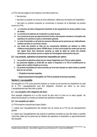 Fiscalité indirecte & directe – 2ème LNSG / Support du cours & Cahier de TD – Année Univ.2020/2021–
F.DERBEL
28
La TVA n'est pas exigée sur les livraisons à soi-même portant sur :
 des services ;
 des biens ou produits non exclus du droit à déduction, utilisés pour les besoins de l'exploitation ;
 des biens ou produits incorporés ou consommés à l'occasion de la fabrication de produits
soumis à la TVA.
4- Le commerce de biens d’équipement industriels et des équipements de travaux publics à tous
les stades.
5- Le commerce de matériaux de construction au stade du gros.
6- Les commerces de gros qui approvisionnent d’autres commerçants revendeurs à l'exception des
opérations de commerce en gros en alimentation générale.
7- La vente d’immeubles ou de fonds de commerce effectuée par les personnes qui, habituellement,
achètent ces biens en vue de leur revente.
8- Les ventes des produits en l'état par les commerçants détaillants qui réalisent un chiffre
d'affaires annuel global qui atteint 100.000 dinars. Ce seuil couvre toutes les ventes quel que soit
leur régime fiscal. Sont néanmoins exonérés au stade du détail les ventes des produits
alimentaires et les produits soumis au régime de l'homologation administrative des prix.
§ 3 - Les produits, opérations et personnes imposables par option :
1- Les produits et opérations situés hors du champ d'application de la TVA sur option globale.
2- Les personnes éligibles au forfait BIC sur option à l'imposition à la TVA et corrélativement au
régime réel en matière d'impôt sur le revenu.
3- Les produits imposables par nature exonérés par la loi mais imposés sur option totale ou partielle
dans les cas suivants :
 Produits et services exportés,
Approvisionnement d'assujettis à la TVA en produits et services exonérés.
Section 2 : Les assujettis
Est assujettie à la TVA, toute personne physique ou morale qui est soumise aux dispositions du code
de la TVA. L’assujettissement peut être obligatoire, volontaire par option ou par erreur.
L'assujettissement peut être total ou partiel.
§ 1 - Les assujettis à titre obligatoire (de droit) :
Sont assujettis obligatoires et à ce titre soumis de plein droit à la taxe sur la valeur ajoutée les
personnes physiques ou morales qui réalisent des opérations imposables.
§ 2 - Les assujettis par option :
La TVA tunisienne comporte deux types d'option :
1- L'option pour l'assujettissement des activités hors du champ de la TVA qui est nécessairement
globale.
2- L'option pour l'assujettissement des produits et opérations exonérés qui peut être totale ou partielle
c'est-à-dire ciblée par les personnes qui réalisent des opérations à l'exportation ou approvisionnement
des assujettis.
 