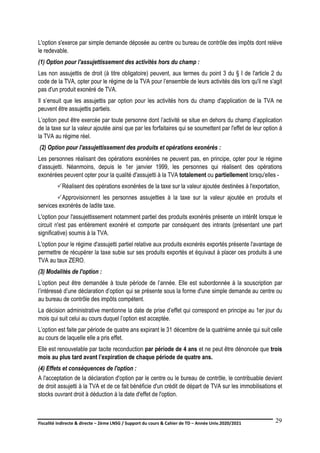 Fiscalité indirecte & directe – 2ème LNSG / Support du cours & Cahier de TD – Année Univ.2020/2021–
F.DERBEL
29
L'option s'exerce par simple demande déposée au centre ou bureau de contrôle des impôts dont relève
le redevable.
(1) Option pour l'assujettissement des activités hors du champ :
Les non assujettis de droit (à titre obligatoire) peuvent, aux termes du point 3 du § I de l'article 2 du
code de la TVA, opter pour le régime de la TVA pour l’ensemble de leurs activités dès lors qu'il ne s'agit
pas d'un produit exonéré de TVA.
Il s’ensuit que les assujettis par option pour les activités hors du champ d'application de la TVA ne
peuvent être assujettis partiels.
L’option peut être exercée par toute personne dont l’activité se situe en dehors du champ d’application
de la taxe sur la valeur ajoutée ainsi que par les forfaitaires qui se soumettent par l'effet de leur option à
la TVA au régime réel.
(2) Option pour l'assujettissement des produits et opérations exonérés :
Les personnes réalisant des opérations exonérées ne peuvent pas, en principe, opter pour le régime
d’assujetti. Néanmoins, depuis le 1er janvier 1999, les personnes qui réalisent des opérations
exonérées peuvent opter pour la qualité d'assujetti à la TVA totalement ou partiellement lorsqu'elles -
Réalisent des opérations exonérées de la taxe sur la valeur ajoutée destinées à l'exportation,
Approvisionnent les personnes assujetties à la taxe sur la valeur ajoutée en produits et
services exonérés de ladite taxe.
L'option pour l'assujettissement notamment partiel des produits exonérés présente un intérêt lorsque le
circuit n'est pas entièrement exonéré et comporte par conséquent des intrants (présentant une part
significative) soumis à la TVA.
L'option pour le régime d'assujetti partiel relative aux produits exonérés exportés présente l'avantage de
permettre de récupérer la taxe subie sur ses produits exportés et équivaut à placer ces produits à une
TVA au taux ZERO.
(3) Modalités de l'option :
L’option peut être demandée à toute période de l’année. Elle est subordonnée à la souscription par
l’intéressé d’une déclaration d’option qui se présente sous la forme d'une simple demande au centre ou
au bureau de contrôle des impôts compétent.
La décision administrative mentionne la date de prise d’effet qui correspond en principe au 1er jour du
mois qui suit celui au cours duquel l’option est acceptée.
L’option est faite par période de quatre ans expirant le 31 décembre de la quatrième année qui suit celle
au cours de laquelle elle a pris effet.
Elle est renouvelable par tacite reconduction par période de 4 ans et ne peut être dénoncée que trois
mois au plus tard avant l’expiration de chaque période de quatre ans.
(4) Effets et conséquences de l'option :
A l'acceptation de la déclaration d'option par le centre ou le bureau de contrôle, le contribuable devient
de droit assujetti à la TVA et de ce fait bénéficie d'un crédit de départ de TVA sur les immobilisations et
stocks ouvrant droit à déduction à la date d'effet de l'option.
 