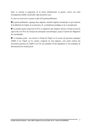 Fiscalité indirecte & directe – 2ème LNSG / Support du cours & Cahier de TD – Année Univ.2020/2021–
F.DERBEL
3
Dans ce contexte le programme de la licence fondamentale en gestion réserve une unité
d’enseignement dédiée à la fiscalité, objet du présent cours.
Ce cours est structuré en 2 parties en plus de la partie préliminaire -
La partie préliminaire regroupe deux chapitres, intitulés chapitres introductifs, et qui traiteront
de la définition de l’impôt, de ses fonctions, de ses fondements juridiques et de sa classification,
 La première partie traitera de la TVA, et comportera sept chapitres réservés à l’étude de tous les
aspects liés à la TVA, de l’analyse des principales caractéristiques, jusqu’à l’examen des obligations
des contribuables.
 La deuxième partie sera réservée à l’étude de l’impôt sur le revenu des personnes physiques
(IRPP) et de l’Impôt sur les sociétés. Composée de cinq chapitres, cette partie traitera des
mécanismes généraux de l’IRPP et de l’IS, des modalités de leur liquidation et des techniques de
détermination du résultat fiscal.
 