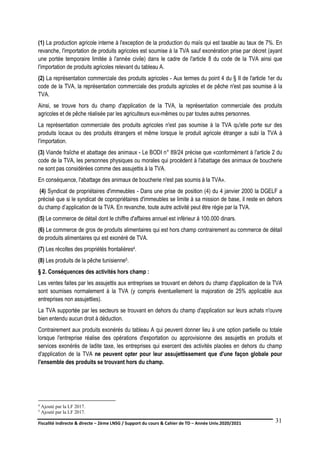 Fiscalité indirecte & directe – 2ème LNSG / Support du cours & Cahier de TD – Année Univ.2020/2021–
F.DERBEL
31
(1) La production agricole interne à l'exception de la production du maïs qui est taxable au taux de 7%. En
revanche, l'importation de produits agricoles est soumise à la TVA sauf exonération prise par décret (ayant
une portée temporaire limitée à l'année civile) dans le cadre de l'article 8 du code de la TVA ainsi que
l'importation de produits agricoles relevant du tableau A.
(2) La représentation commerciale des produits agricoles - Aux termes du point 4 du § II de l'article 1er du
code de la TVA, la représentation commerciale des produits agricoles et de pêche n'est pas soumise à la
TVA.
Ainsi, se trouve hors du champ d'application de la TVA, la représentation commerciale des produits
agricoles et de pêche réalisée par les agriculteurs eux-mêmes ou par toutes autres personnes.
La représentation commerciale des produits agricoles n'est pas soumise à la TVA qu'elle porte sur des
produits locaux ou des produits étrangers et même lorsque le produit agricole étranger a subi la TVA à
l'importation.
(3) Viande fraîche et abattage des animaux - Le BODI n° 89/24 précise que «conformément à l'article 2 du
code de la TVA, les personnes physiques ou morales qui procèdent à l'abattage des animaux de boucherie
ne sont pas considérées comme des assujettis à la TVA.
En conséquence, l'abattage des animaux de boucherie n'est pas soumis à la TVA».
(4) Syndicat de propriétaires d'immeubles - Dans une prise de position (4) du 4 janvier 2000 la DGELF a
précisé que si le syndicat de copropriétaires d'immeubles se limite à sa mission de base, il reste en dehors
du champ d’application de la TVA. En revanche, toute autre activité peut être régie par la TVA.
(5) Le commerce de détail dont le chiffre d'affaires annuel est inférieur à 100.000 dinars.
(6) Le commerce de gros de produits alimentaires qui est hors champ contrairement au commerce de détail
de produits alimentaires qui est exonéré de TVA.
(7) Les récoltes des propriétés frontalières4.
(8) Les produits de la pêche tunisienne5.
§ 2. Conséquences des activités hors champ :
Les ventes faites par les assujettis aux entreprises se trouvant en dehors du champ d'application de la TVA
sont soumises normalement à la TVA (y compris éventuellement la majoration de 25% applicable aux
entreprises non assujetties).
La TVA supportée par les secteurs se trouvant en dehors du champ d'application sur leurs achats n'ouvre
bien entendu aucun droit à déduction.
Contrairement aux produits exonérés du tableau A qui peuvent donner lieu à une option partielle ou totale
lorsque l'entreprise réalise des opérations d'exportation ou approvisionne des assujettis en produits et
services exonérés de ladite taxe, les entreprises qui exercent des activités placées en dehors du champ
d'application de la TVA ne peuvent opter pour leur assujettissement que d'une façon globale pour
l'ensemble des produits se trouvant hors du champ.
4 Ajouté par la LF 2017.
5 Ajouté par la LF 2017.
 