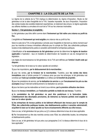 Fiscalité indirecte & directe – 2ème LNSG / Support du cours & Cahier de TD – Année Univ.2020/2021–
F.DERBEL
32
CHAPITRE 3 : LA COLLECTE DE LA TVA
Le régime de la collecte de la TVA implique la détermination du régime d'imposition, l'étude du fait
générateur et de la date d'exigibilité de la TVA, l'assiette imposable, les taux d'imposition, l'imposition
des ventes locales des sociétés totalement exportatrices, le traitement des erreurs, le régime applicable
aux affaires résiliées ou annulées et le sort de la TVA sur les créances insolvables.
Section 1 : Fait générateur et exigibilité :
Le fait générateur peut être défini comme étant l'événement qui fait naître une créance au profit du
fisc.
L'exigibilité est l'événement qui rend exigible une créance née au profit du fisc.
Selon le code de la TVA, le fait générateur coïncide avec l'exigibilité et intervient au même moment sauf
pour les marchés et travaux immobiliers effectués pour le compte de l'Etat, des collectivités publiques
locales et des établissements publics à caractère administratif et entreprises publiques.
L'identification et la reconnaissance du fait générateur permet de déterminer le régime de taxation
applicable à l'opération - taux et modalité de détermination de l'assiette en cas de changement de
législation.
Les règles de reconnaissance du fait générateur de la TVA sont définies par l'article 5 dudit code qui
dispose :
"Le fait générateur de la taxe sur la valeur ajoutée est constitué :
1) pour les importations, par le dédouanement de la marchandise ;
2) pour les ventes, par la livraison de la marchandise. Toutefois, pour les ventes des biens
immobiliers visés à l'article premier II-7 ci-dessus ainsi que pour les échanges, le fait générateur est
constitué par l'acte qui constate l'opération ou à défaut par le transfert de propriété ;
3) pour les prestations de service, par la réalisation du service ou par l'encaissement du prix ou des
acomptes lorsqu'il intervient antérieurement à la réalisation du service ;
4) pour les biens que les redevables se livrent à eux-mêmes, par la première utilisation des biens
5) pour les travaux immobiliers, par l'exécution partielle ou totale de ces travaux. Toutefois :
a) la constatation du fait générateur ne peut être postérieure à la facturation totale.
L'établissement des décomptes provisoires, de mémoires ou factures partiels rend exigible la
taxe sur la valeur ajoutée ;
b) les entreprises de travaux publics et de bâtiment effectuant des travaux pour le compte de
l'État, des collectivités publiques locales, des établissements publics à caractère administratif,
acquittent la taxe sur la valeur ajoutée sur leurs encaissements afférents aux dits travaux.
Dans ce cas, le fait générateur tel que prévu au § 3 ci-dessus détermine le taux de la taxe applicable.
6) Par l'encaissement au titre des marchés conclus avec l'Etat, les collectivités locales, les entreprises
et établissements publics.
Dans ce cas, le fait générateur tel que prévu aux paragraphes 2 et 3 ci-dessus détermine le taux de la
taxe applicable."
 