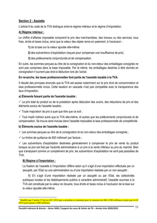 Fiscalité indirecte & directe – 2ème LNSG / Support du cours & Cahier de TD – Année Univ.2020/2021–
F.DERBEL
33
Section 2 : Assiette
L’article 6 du code de la TVA distingue entre le régime intérieur et le régime d’importation.
A) Régime intérieur :
Le chiffre d’affaires imposable comprend le prix des marchandises, des travaux ou des services, tous
frais, droits et taxes inclus, ainsi que la valeur des objets remis en paiement, à l’exclusion :
1) de la taxe sur la valeur ajoutée elle-même.
2) des subventions d’exploitation (reçues pour compenser une insuffisance de prix).
3) des prélèvements conjoncturels et de compensation.
En outre, les sommes perçues au titre de la consignation et du non-retour des emballages consignés ne
sont pas comprises dans la base imposable. Par là même, les emballages destinés à être donnés en
consignation n’ouvrent pas droit à déduction lors de l’achat.
En revanche, les taxes professionnelles font partie de l'assiette taxable à la TVA.
Il résulte des principes énoncés que la TVA est assise notamment sur le prix droit de consommation et
taxe professionnelle inclus. Cette taxation en cascade n’est pas compatible avec la transparence des
taux d'imposition.
a) Éléments faisant partie de l'assiette taxable :
 Le prix total du produit ou de la prestation après déduction des avoirs, des réductions de prix et des
éléments exclus de l'assiette taxable ;
 Toute majoration de prix à quel que titre que ce soit ;
 Tout impôt indirect autre que la TVA elle-même, et autres que les prélèvements conjoncturels et de
compensation. Se trouve ainsi incluse dans l'assiette imposable la taxe professionnelle de compétitivité.
b) Éléments exclus de l'assiette taxable :
 Les sommes perçues au titre de la consignation et du non-retour des emballages consignés ;
 Le timbre de quittance de 600 millimes6 par facture ;
 Les subventions d'exploitation destinées généralement à compenser le prix de vente du produit
lorsque ce prix est fixé par l'autorité administrative à un prix à la vente inférieur au prix du marché. Bien
que s'analysant comme un complément de prix, les subventions d'exploitation ne sont pas passibles de
TVA.
B) Régime à l'importation :
La fixation de l’assiette à l’importation diffère selon qu’il s’agit d’une importation effectuée par un
assujetti, par l’Etat ou une administration ou d’une importation réalisée par un non assujetti :
1) S’il s’agit d’une importation réalisée par un assujetti ou par l’Etat, les collectivités
publiques locales et les établissements publics à caractère administratif, l'assiette soumise à la
TVA est constituée par la valeur en douane, tous droits et taxes inclus à l’exclusion de la taxe sur
la valeur ajoutée elle-même.
6 Modifié par l’article 35 de la LFC 2014 qui a actualisé ce montant pour le ramener de 400 à 500 millimes et puis par la LF
2018 pour passer à 600 millimes.
 