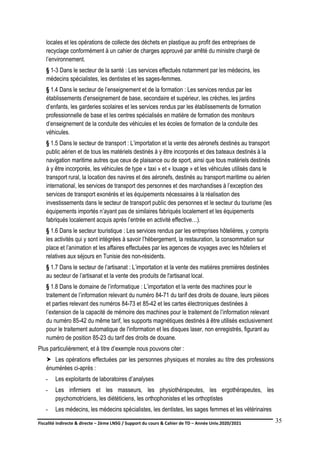 Fiscalité indirecte & directe – 2ème LNSG / Support du cours & Cahier de TD – Année Univ.2020/2021–
F.DERBEL
35
locales et les opérations de collecte des déchets en plastique au profit des entreprises de
recyclage conformément à un cahier de charges approuvé par arrêté du ministre chargé de
l’environnement.
§ 1-3 Dans le secteur de la santé : Les services effectués notamment par les médecins, les
médecins spécialistes, les dentistes et les sages-femmes.
§ 1.4 Dans le secteur de l’enseignement et de la formation : Les services rendus par les
établissements d'enseignement de base, secondaire et supérieur, les crèches, les jardins
d’enfants, les garderies scolaires et les services rendus par les établissements de formation
professionnelle de base et les centres spécialisés en matière de formation des moniteurs
d’enseignement de la conduite des véhicules et les écoles de formation de la conduite des
véhicules.
§ 1.5 Dans le secteur de transport : L’importation et la vente des aéronefs destinés au transport
public aérien et de tous les matériels destinés à y être incorporés et des bateaux destinés à la
navigation maritime autres que ceux de plaisance ou de sport, ainsi que tous matériels destinés
à y être incorporés, les véhicules de type « taxi » et « louage » et les véhicules utilisés dans le
transport rural, la location des navires et des aéronefs, destinés au transport maritime ou aérien
international, les services de transport des personnes et des marchandises à l’exception des
services de transport exonérés et les équipements nécessaires à la réalisation des
investissements dans le secteur de transport public des personnes et le secteur du tourisme (les
équipements importés n’ayant pas de similaires fabriqués localement et les équipements
fabriqués localement acquis après l’entrée en activité effective…).
§ 1.6 Dans le secteur touristique : Les services rendus par les entreprises hôtelières, y compris
les activités qui y sont intégrées à savoir l’hébergement, la restauration, la consommation sur
place et l’animation et les affaires effectuées par les agences de voyages avec les hôteliers et
relatives aux séjours en Tunisie des non-résidents.
§ 1.7 Dans le secteur de l’artisanat : L’importation et la vente des matières premières destinées
au secteur de l’artisanat et la vente des produits de l'artisanat local.
§ 1.8 Dans le domaine de l’informatique : L’importation et la vente des machines pour le
traitement de l’information relevant du numéro 84-71 du tarif des droits de douane, leurs pièces
et parties relevant des numéros 84-73 et 85-42 et les cartes électroniques destinées à
l’extension de la capacité de mémoire des machines pour le traitement de l’information relevant
du numéro 85-42 du même tarif, les supports magnétiques destinés à être utilisés exclusivement
pour le traitement automatique de l'information et les disques laser, non enregistrés, figurant au
numéro de position 85-23 du tarif des droits de douane.
Plus particulièrement, et à titre d’exemple nous pouvons citer :
 Les opérations effectuées par les personnes physiques et morales au titre des professions
énumérées ci-après :
- Les exploitants de laboratoires d’analyses
- Les infirmiers et les masseurs, les physiothérapeutes, les ergothérapeutes, les
psychomotriciens, les diététiciens, les orthophonistes et les orthoptistes
- Les médecins, les médecins spécialistes, les dentistes, les sages femmes et les vétérinaires
 
