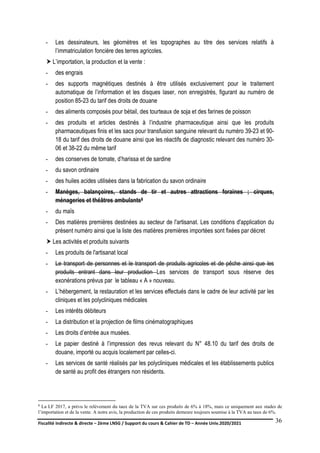 Fiscalité indirecte & directe – 2ème LNSG / Support du cours & Cahier de TD – Année Univ.2020/2021–
F.DERBEL
36
- Les dessinateurs, les géomètres et les topographes au titre des services relatifs à
l’immatriculation foncière des terres agricoles.
 L’importation, la production et la vente :
- des engrais
- des supports magnétiques destinés à être utilisés exclusivement pour le traitement
automatique de l’information et les disques laser, non enregistrés, figurant au numéro de
position 85-23 du tarif des droits de douane
- des aliments composés pour bétail, des tourteaux de soja et des farines de poisson
- des produits et articles destinés à l’industrie pharmaceutique ainsi que les produits
pharmaceutiques finis et les sacs pour transfusion sanguine relevant du numéro 39-23 et 90-
18 du tarif des droits de douane ainsi que les réactifs de diagnostic relevant des numéro 30-
06 et 38-22 du même tarif
- des conserves de tomate, d’harissa et de sardine
- du savon ordinaire
- des huiles acides utilisées dans la fabrication du savon ordinaire
- Manèges, balançoires, stands de tir et autres attractions foraines ; cirques,
ménageries et théâtres ambulants8
- du maïs
- Des matières premières destinées au secteur de l'artisanat. Les conditions d'application du
présent numéro ainsi que la liste des matières premières importées sont fixées par décret
 Les activités et produits suivants
- Les produits de l'artisanat local
- Le transport de personnes et le transport de produits agricoles et de pêche ainsi que les
produits entrant dans leur production Les services de transport sous réserve des
exonérations prévus par le tableau « A » nouveau.
- L’hébergement, la restauration et les services effectués dans le cadre de leur activité par les
cliniques et les polycliniques médicales
- Les intérêts débiteurs
- La distribution et la projection de films cinématographiques
- Les droits d’entrée aux musées.
- Le papier destiné à l’impression des revus relevant du N° 48.10 du tarif des droits de
douane, importé ou acquis localement par celles-ci.
- Les services de santé réalisés par les polycliniques médicales et les établissements publics
de santé au profit des étrangers non résidents.
8 La LF 2017, a prévu le relèvement du taux de la TVA sur ces produits de 6% à 18%, mais ce uniquement aux stades de
l’importation et de la vente. A notre avis, la production de ces produits demeure toujours soumise à la TVA au taux de 6%.
 