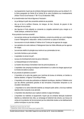 Fiscalité indirecte & directe – 2ème LNSG / Support du cours & Cahier de TD – Année Univ.2020/2021–
F.DERBEL
37
- Les équipements n'ayant pas de similaires fabriqués localement prévus par les articles 9, 41,
le 2ème paragraphe de l'article 50 et l'article 56 du code d'incitations aux investissements
(Article 19 de la loi de finances n° 96-113 du 30 décembre 1996).
 La transformation des fruits et légumes à l'exclusion :
- du jus fabriqué à partir des concentrés extraits de ces produits.
- des jus et de la confiture d'ananas, de mangue, de kiwi, d'avocat, de goyave et des
mélanges de ces produits.
- des légumes et fruits préparés ou conservés ou congelés autrement qu'au vinaigre ou à
l'acide acétique, contenant de l'alcool.
Les produits et services suivants9 :
- Les services rendus par les entreprises hôtelières y compris les activités qui y sont intégrées
à savoir l’hébergement, restauration, ventes à consommer sur place et l’animation ;
- Les excursion et circuits réalisés à l’intérieur de la Tunisie par les agences de voyage ;
- Les opérations de vente relatives à l’hébergement dans les hôtels effectués par les agences
de voyage ;
- Les services relatifs à la plongée sous marine et aux promenades de mer ;
- Les droits d’entrée au parc animalier ;
- L’exploitation du terrain de golf ;
- Les jeux de divertissements dans les parcs d’attraction ;
- La thalassothérapie et le thermalisme ;
- La location des anneaux d’amodiation dans les ports de plaisance ; et
- L’exploitation des campings touristiques conformément à un cahier de charges approuvé par
le ministre de tutelle du secteur.
 Les produits et opérations suivants10 :
- L’importation et la vente des papiers pour machines de bureau et similaires, en bandes ou
bobines destinés à l’Agence Tunis-Afrique Presse.
- L’importation et la vente des publications et dépliants touristiques, destinés à l’hôtellerie ainsi
que des affiches publicitaires gratuites et des formulaires d’importation temporaire ou de
circulation internationale.
- L'importation et la vente d'aéronefs destinés au transport public aérien, et de tous matériels
destinés à être incorporés à ces aéronefs.
- L’importation des absorbeurs pour capteurs solaires à usage domestique.
- L’importation de matériels et équipements n'ayant pas de similaires fabriqués localement
destinés au nettoiement des villes, au ramassage et traitement des ordures, aux travaux de
voiries et à la protection de l'environnement par les collectivités locales ou les établissements
publics municipaux ou pour leur compte.
9 Modifié par l’article 20 de LFC 2015.
10 Ajoutés par l’article 30 de loi des finances pour la gestion 2016.
 