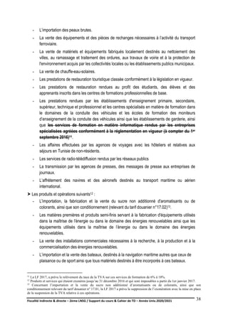 Fiscalité indirecte & directe – 2ème LNSG / Support du cours & Cahier de TD – Année Univ.2020/2021–
F.DERBEL
38
- L’importation des peaux brutes.
- La vente des équipements et des pièces de rechanges nécessaires à l’activité du transport
ferroviaire.
- La vente de matériels et équipements fabriqués localement destinés au nettoiement des
villes, au ramassage et traitement des ordures, aux travaux de voirie et à la protection de
l'environnement acquis par les collectivités locales ou les établissements publics municipaux.
- La vente de chauffe-eau-solaires.
- Les prestations de restauration touristique classée conformément à la législation en vigueur.
- Les prestations de restauration rendues au profit des étudiants, des élèves et des
apprenants inscrits dans les centres de formations professionnelles de base.
- Les prestations rendues par les établissements d'enseignement primaire, secondaire,
supérieur, technique et professionnel et les centres spécialisés en matière de formation dans
le domaines de la conduite des véhicules et les écoles de formation des moniteurs
d’enseignement de la conduite des véhicules ainsi que les établissements de garderie, ainsi
que les services de formation en matière informatique rendus par les entreprises
spécialisées agréées conformément à la réglementation en vigueur (à compter du 1er
septembre 2016)11.
- Les affaires effectuées par les agences de voyages avec les hôteliers et relatives aux
séjours en Tunisie de non-résidents.
- Les services de radio-télédiffusion rendus par les réseaux publics
- La transmission par les agences de presses, des messages de presse aux entreprises de
journaux.
- L’affrètement des navires et des aéronefs destinés au transport maritime ou aérien
international.
 Les produits et opérations suivants12 :
- L'importation, la fabrication et la vente du sucre non additionné d'aromatisants ou de
colorants, ainsi que son conditionnement (relevant du tarif douanier n°17.02)13.
- Les matières premières et produits semi-finis servant à la fabrication d'équipements utilisés
dans la maîtrise de l'énergie ou dans le domaine des énergies renouvelables ainsi que les
équipements utilisés dans la maîtrise de l’énergie ou dans le domaine des énergies
renouvelables.
- La vente des installations commerciales nécessaires à la recherche, à la production et à la
commercialisation des énergies renouvelables.
- L’importation et la vente des bateaux, destinés à la navigation maritime autres que ceux de
plaisance ou de sport ainsi que tous matériels destinés à être incorporés à ces bateaux.
11 La LF 2017, a prévu le relèvement du taux de la TVA sur ces services de formation de 6% à 18%.
12 Produits et services qui étaient exonères jusqu’au 31 décembre 2016 et qui sont imposables a partir du 1er janvier 2017.
13 Concernant l’importation et la vente du sucre non additionné d’aromatisants ou de colorants, ainsi que son
conditionnement relevant du tarif douanier n° 17.01, la LF 2017 a prévu la suppression de l’exonération avec la mise en place
de la suspension de la TVA relative à ces opérations.
 