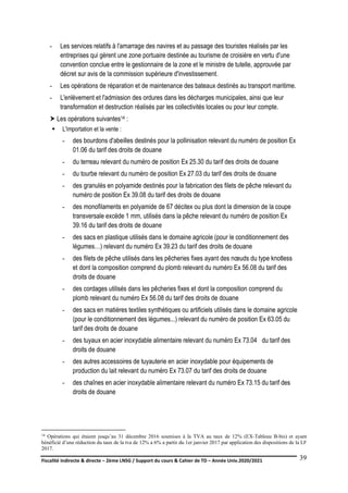 Fiscalité indirecte & directe – 2ème LNSG / Support du cours & Cahier de TD – Année Univ.2020/2021–
F.DERBEL
39
- Les services relatifs à l'amarrage des navires et au passage des touristes réalisés par les
entreprises qui gèrent une zone portuaire destinée au tourisme de croisière en vertu d'une
convention conclue entre le gestionnaire de la zone et le ministre de tutelle, approuvée par
décret sur avis de la commission supérieure d'investissement.
- Les opérations de réparation et de maintenance des bateaux destinés au transport maritime.
- L'enlèvement et l'admission des ordures dans les décharges municipales, ainsi que leur
transformation et destruction réalisés par les collectivités locales ou pour leur compte.
 Les opérations suivantes14 :
 L'importation et la vente :
- des bourdons d'abeilles destinés pour la pollinisation relevant du numéro de position Ex
01.06 du tarif des droits de douane
- du terreau relevant du numéro de position Ex 25.30 du tarif des droits de douane
- du tourbe relevant du numéro de position Ex 27.03 du tarif des droits de douane
- des granulés en polyamide destinés pour la fabrication des filets de pêche relevant du
numéro de position Ex 39.08 du tarif des droits de douane
- des monofilaments en polyamide de 67 décitex ou plus dont la dimension de la coupe
transversale excède 1 mm, utilisés dans la pêche relevant du numéro de position Ex
39.16 du tarif des droits de douane
- des sacs en plastique utilisés dans le domaine agricole (pour le conditionnement des
légumes…) relevant du numéro Ex 39.23 du tarif des droits de douane
- des filets de pêche utilisés dans les pêcheries fixes ayant des nœuds du type knotless
et dont la composition comprend du plomb relevant du numéro Ex 56.08 du tarif des
droits de douane
- des cordages utilisés dans les pêcheries fixes et dont la composition comprend du
plomb relevant du numéro Ex 56.08 du tarif des droits de douane
- des sacs en matières textiles synthétiques ou artificiels utilisés dans le domaine agricole
(pour le conditionnement des légumes...) relevant du numéro de position Ex 63.05 du
tarif des droits de douane
- des tuyaux en acier inoxydable alimentaire relevant du numéro Ex 73.04 du tarif des
droits de douane
- des autres accessoires de tuyauterie en acier inoxydable pour équipements de
production du lait relevant du numéro Ex 73.07 du tarif des droits de douane
- des chaînes en acier inoxydable alimentaire relevant du numéro Ex 73.15 du tarif des
droits de douane
14 Opérations qui étaient jusqu’au 31 décembre 2016 soumises à la TVA au taux de 12% (EX-Tableau B-bis) et ayant
bénéficié d’une réduction du taux de la tva de 12% a 6% a partir du 1er janvier 2017 par application des dispositions de la LF
2017.
 