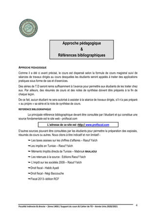 Fiscalité indirecte & directe – 2ème LNSG / Support du cours & Cahier de TD – Année Univ.2020/2021–
F.DERBEL
4
Approche pédagogique
&
Références bibliographiques
APPROCHE PEDAGOGIQUE
Comme il a été ci avant précisé, le cours est dispensé selon la formule de cours magistral suivi de
séances de travaux dirigés au cours desquelles les étudiants seront appelés à traiter des applications
pratiques sous forme de cas et d’exercices.
Des séries de T.D seront remis suffisamment à l’avance pour permettre aux étudiants de les traiter chez
eux. Par ailleurs, des résumés de cours et des notes de synthèse doivent être préparés à la fin de
chaque leçon.
De ce fait, aucun étudiant ne sera autorisé à assister à la séance de travaux dirigés, s’il n’a pas préparé
« au propre » sa série et la note de synthèse de cours.
REFERENCE BIBLIOGRAPHIQUE
La principale référence bibliographique devant être consultée par l’étudiant et qui constitue une
source fondamentale est le site web - profiscal.com
L’adresse de ce site est -http-// www.profiscal.com
D’autres sources pouvant être consultées par les étudiants pour permettre la préparation des exposés,
résumés de cours ou autres. Nous citons à titre indicatif et non limitatif -
 Les taxes assises sur les chiffres d’affaires – Raouf Yaïch
Les impôts en Tunisie – Raouf Yaïch
 Mémento Impôts directs de Tunisie – Mabrouk MAALAOUI
 Les retenues à la source : Editions Raouf Yaich
 L’impôt sur les sociétés 2009 – Raouf Yaïch
Droit fiscal - Habib Ayadi
Droit fiscal - Négi Baccouche
Fiscal 2013- édition RCF
 
